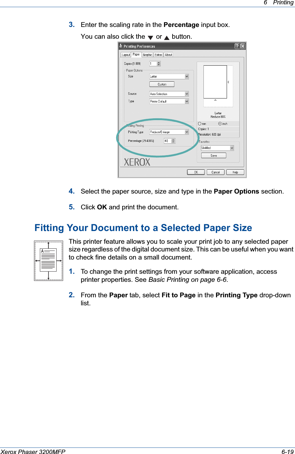 6Printing Xerox Phaser 3200MFP 6-193. Enter the scaling rate in the Percentage input box.You can also click the   or   button.4. Select the paper source, size and type in the Paper Options section.5. Click OK and print the document. Fitting Your Document to a Selected Paper SizeThis printer feature allows you to scale your print job to any selected paper size regardless of the digital document size. This can be useful when you want to check fine details on a small document. 1. To change the print settings from your software application, access printer properties. See Basic Printing on page 6-6.2. From the Paper tab, select Fit to Page in the Printing Type drop-down list. A