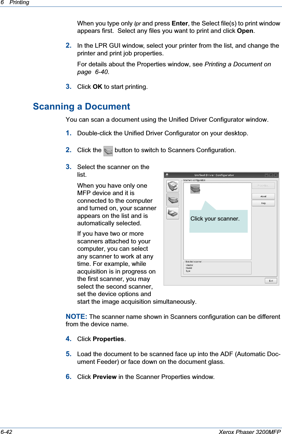 6Printing 6-42 Xerox Phaser 3200MFPWhen you type only lpr and press Enter, the Select file(s) to print window appears first.  Select any files you want to print and click Open.2. In the LPR GUI window, select your printer from the list, and change the printer and print job properties.For details about the Properties window, see Printing a Document on page  6-40.3. Click OK to start printing.Scanning a DocumentYou can scan a document using the Unified Driver Configurator window.1. Double-click the Unified Driver Configurator on your desktop.2. Click the   button to switch to Scanners Configuration.3. Select the scanner on the list. When you have only one MFP device and it is connected to the computer and turned on, your scanner appears on the list and is automatically selected.If you have two or more scanners attached to your computer, you can select any scanner to work at any time. For example, while acquisition is in progress on the first scanner, you may select the second scanner, set the device options and start the image acquisition simultaneously.NOTE: The scanner name shown in Scanners configuration can be different from the device name.4. Click Properties.5. Load the document to be scanned face up into the ADF (Automatic Doc-ument Feeder) or face down on the document glass.6. Click Preview in the Scanner Properties window.Click your scanner.