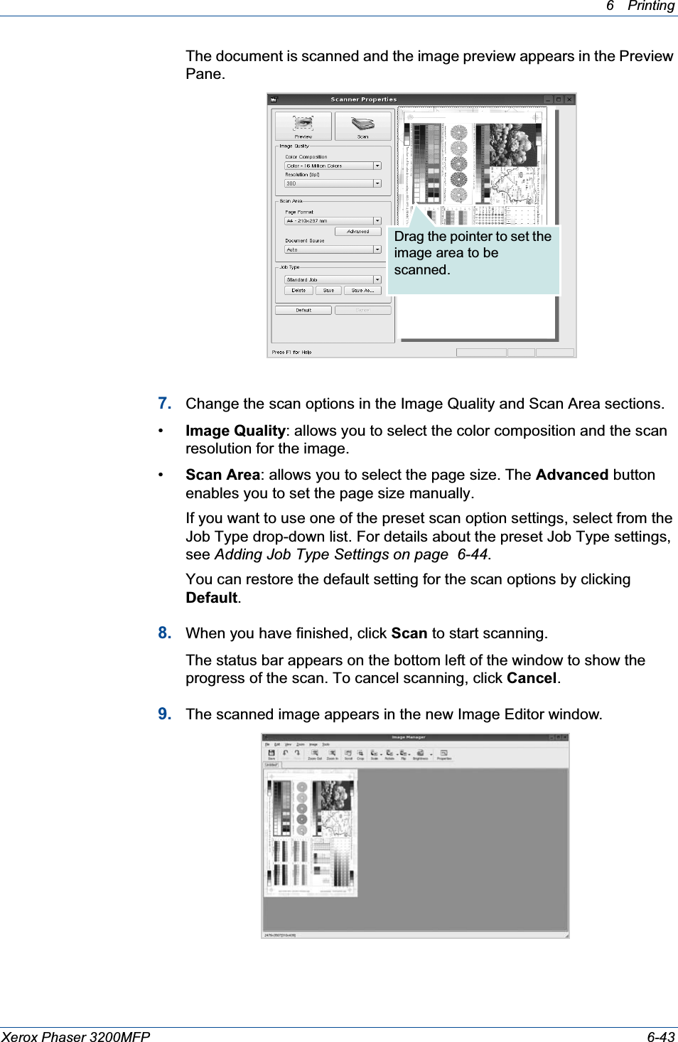 6Printing Xerox Phaser 3200MFP 6-43The document is scanned and the image preview appears in the Preview Pane.7. Change the scan options in the Image Quality and Scan Area sections.•Image Quality: allows you to select the color composition and the scan resolution for the image.•Scan Area: allows you to select the page size. The Advanced button enables you to set the page size manually.If you want to use one of the preset scan option settings, select from the Job Type drop-down list. For details about the preset Job Type settings, see Adding Job Type Settings on page  6-44.You can restore the default setting for the scan options by clicking Default.8. When you have finished, click Scan to start scanning.The status bar appears on the bottom left of the window to show the progress of the scan. To cancel scanning, click Cancel.9. The scanned image appears in the new Image Editor window.Drag the pointer to set the image area to be scanned.