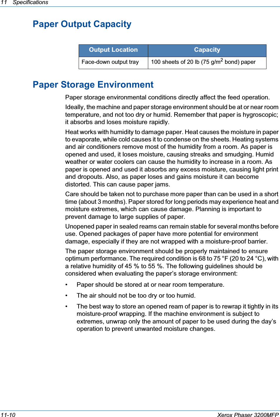 11 Specifications 11-10 Xerox Phaser 3200MFPPaper Output CapacityPaper Storage EnvironmentPaper storage environmental conditions directly affect the feed operation.Ideally, the machine and paper storage environment should be at or near room temperature, and not too dry or humid. Remember that paper is hygroscopic; it absorbs and loses moisture rapidly.Heat works with humidity to damage paper. Heat causes the moisture in paper to evaporate, while cold causes it to condense on the sheets. Heating systems and air conditioners remove most of the humidity from a room. As paper is opened and used, it loses moisture, causing streaks and smudging. Humid weather or water coolers can cause the humidity to increase in a room. As paper is opened and used it absorbs any excess moisture, causing light print and dropouts. Also, as paper loses and gains moisture it can become distorted. This can cause paper jams.Care should be taken not to purchase more paper than can be used in a short time (about 3 months). Paper stored for long periods may experience heat and moisture extremes, which can cause damage. Planning is important to prevent damage to large supplies of paper.Unopened paper in sealed reams can remain stable for several months before use. Opened packages of paper have more potential for environment damage, especially if they are not wrapped with a moisture-proof barrier.The paper storage environment should be properly maintained to ensure optimum performance. The required condition is 68 to 75 °F (20 to 24 °C), with a relative humidity of 45 % to 55 %. The following guidelines should be considered when evaluating the paper’s storage environment:• Paper should be stored at or near room temperature.• The air should not be too dry or too humid.• The best way to store an opened ream of paper is to rewrap it tightly in its moisture-proof wrapping. If the machine environment is subject to extremes, unwrap only the amount of paper to be used during the day’s operation to prevent unwanted moisture changes.Output Location CapacityFace-down output tray 100 sheets of 20 lb (75 g/m2 bond) paper