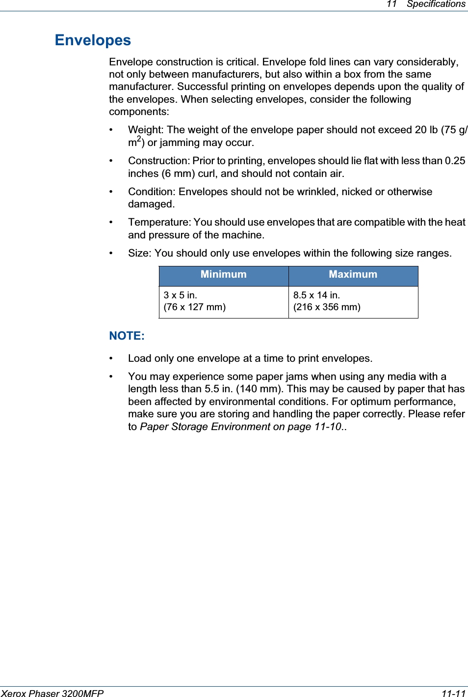 11 Specifications Xerox Phaser 3200MFP 11-11EnvelopesEnvelope construction is critical. Envelope fold lines can vary considerably, not only between manufacturers, but also within a box from the same manufacturer. Successful printing on envelopes depends upon the quality of the envelopes. When selecting envelopes, consider the following components:• Weight: The weight of the envelope paper should not exceed 20 lb (75 g/m2) or jamming may occur.• Construction: Prior to printing, envelopes should lie flat with less than 0.25 inches (6 mm) curl, and should not contain air.• Condition: Envelopes should not be wrinkled, nicked or otherwise damaged.• Temperature: You should use envelopes that are compatible with the heat and pressure of the machine.• Size: You should only use envelopes within the following size ranges.NOTE: • Load only one envelope at a time to print envelopes.• You may experience some paper jams when using any media with a length less than 5.5 in. (140 mm). This may be caused by paper that has been affected by environmental conditions. For optimum performance, make sure you are storing and handling the paper correctly. Please refer to Paper Storage Environment on page 11-10..Minimum Maximum3 x 5 in.(76 x 127 mm)8.5 x 14 in.(216 x 356 mm)