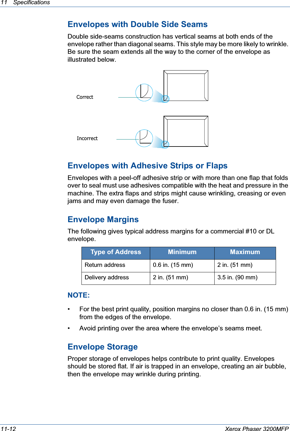 11 Specifications 11-12 Xerox Phaser 3200MFPEnvelopes with Double Side SeamsDouble side-seams construction has vertical seams at both ends of the envelope rather than diagonal seams. This style may be more likely to wrinkle. Be sure the seam extends all the way to the corner of the envelope as illustrated below.Envelopes with Adhesive Strips or FlapsEnvelopes with a peel-off adhesive strip or with more than one flap that folds over to seal must use adhesives compatible with the heat and pressure in the machine. The extra flaps and strips might cause wrinkling, creasing or even jams and may even damage the fuser.Envelope MarginsThe following gives typical address margins for a commercial #10 or DL envelope.NOTE: • For the best print quality, position margins no closer than 0.6 in. (15 mm) from the edges of the envelope.• Avoid printing over the area where the envelope’s seams meet.Envelope StorageProper storage of envelopes helps contribute to print quality. Envelopes should be stored flat. If air is trapped in an envelope, creating an air bubble, then the envelope may wrinkle during printing.Type of Address Minimum MaximumReturn address 0.6 in. (15 mm) 2 in. (51 mm)Delivery address 2 in. (51 mm) 3.5 in. (90 mm)CorrectIncorrect
