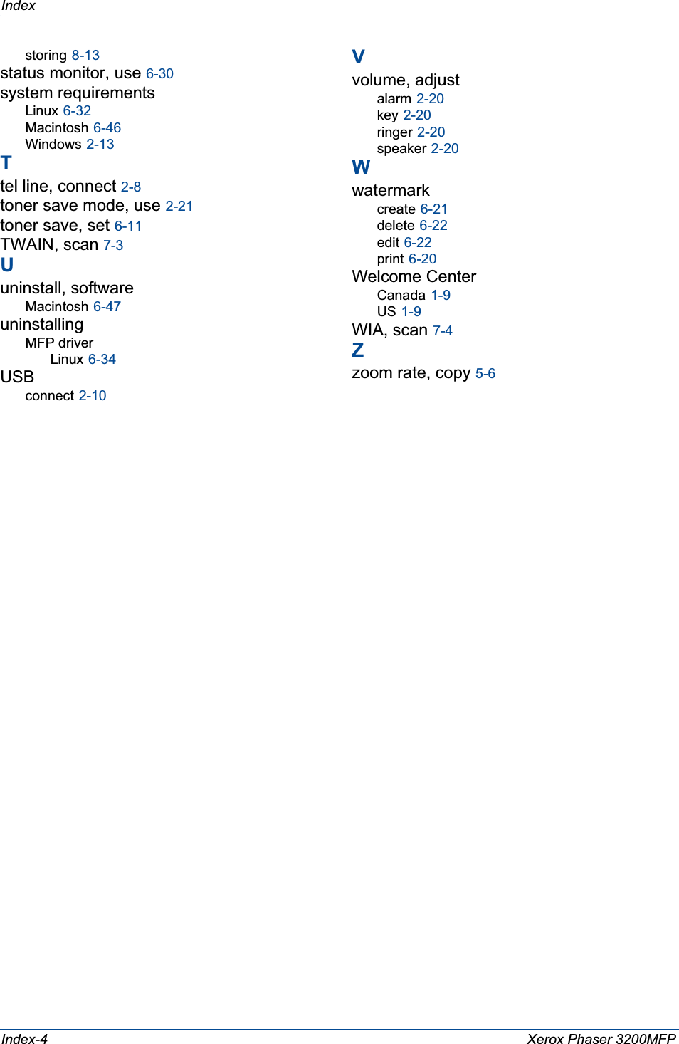 IndexIndex-4 Xerox Phaser 3200MFPstoring 8-13status monitor, use 6-30system requirementsLinux 6-32Macintosh 6-46Windows 2-13Ttel line, connect 2-8toner save mode, use 2-21toner save, set 6-11TWAIN, scan 7-3Uuninstall, softwareMacintosh 6-47uninstallingMFP driverLinux 6-34USBconnect 2-10Vvolume, adjustalarm 2-20key 2-20ringer 2-20speaker 2-20Wwatermarkcreate 6-21delete 6-22edit 6-22print 6-20Welcome CenterCanada 1-9US 1-9WIA, scan 7-4Zzoom rate, copy 5-6