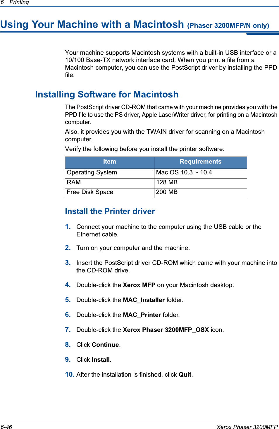 6Printing 6-46 Xerox Phaser 3200MFPUsing Your Machine with a Macintosh (Phaser 3200MFP/N only)Your machine supports Macintosh systems with a built-in USB interface or a 10/100 Base-TX network interface card. When you print a file from a Macintosh computer, you can use the PostScript driver by installing the PPD file. Installing Software for MacintoshThe PostScript driver CD-ROM that came with your machine provides you with the PPD file to use the PS driver, Apple LaserWriter driver, for printing on a Macintosh computer.Also, it provides you with the TWAIN driver for scanning on a Macintosh computer.Verify the following before you install the printer software:Install the Printer driver1. Connect your machine to the computer using the USB cable or the Ethernet cable. 2. Turn on your computer and the machine.3. Insert the PostScript driver CD-ROM which came with your machine into the CD-ROM drive.4. Double-click the Xerox MFP on your Macintosh desktop. 5. Double-click the MAC_Installer folder.6. Double-click the MAC_Printer folder.7. Double-click the Xerox Phaser 3200MFP_OSX icon.8. Click Continue.9. Click Install.10. After the installation is finished, click Quit.Item RequirementsOperating System Mac OS 10.3 ~ 10.4RAM 128 MBFree Disk Space 200 MB