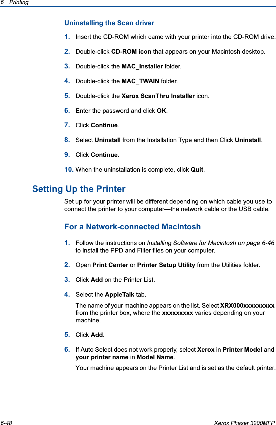 6Printing 6-48 Xerox Phaser 3200MFPUninstalling the Scan driver1. Insert the CD-ROM which came with your printer into the CD-ROM drive.2. Double-click CD-ROM icon that appears on your Macintosh desktop.3. Double-click the MAC_Installer folder.4. Double-click the MAC_TWAIN folder.5. Double-click the Xerox ScanThru Installer icon.6. Enter the password and click OK.7. Click Continue.8. Select Uninstall from the Installation Type and then Click Uninstall.9. Click Continue.10. When the uninstallation is complete, click Quit.Setting Up the Printer Set up for your printer will be different depending on which cable you use to connect the printer to your computer—the network cable or the USB cable.For a Network-connected Macintosh1. Follow the instructions on Installing Software for Macintosh on page 6-46to install the PPD and Filter files on your computer.2. Open Print Center or Printer Setup Utility from the Utilities folder.3. Click Add on the Printer List.4. Select the AppleTalk tab.The name of your machine appears on the list. Select XRX000xxxxxxxxxfrom the printer box, where the xxxxxxxxx varies depending on your machine.5. Click Add.6. If Auto Select does not work properly, select Xerox in Printer Model and your printer name in Model Name.Your machine appears on the Printer List and is set as the default printer.