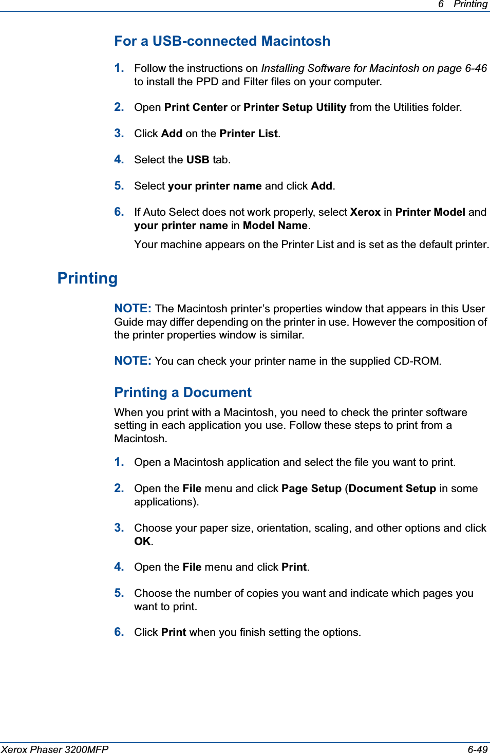 6Printing Xerox Phaser 3200MFP 6-49For a USB-connected Macintosh1. Follow the instructions on Installing Software for Macintosh on page 6-46to install the PPD and Filter files on your computer.2. Open Print Center or Printer Setup Utility from the Utilities folder.3. Click Add on the Printer List.4. Select the USB tab.5. Select your printer name and click Add.6. If Auto Select does not work properly, select Xerox in Printer Model and your printer name in Model Name.Your machine appears on the Printer List and is set as the default printer.PrintingNOTE: The Macintosh printer’s properties window that appears in this User Guide may differ depending on the printer in use. However the composition of the printer properties window is similar.NOTE: You can check your printer name in the supplied CD-ROM.Printing a DocumentWhen you print with a Macintosh, you need to check the printer software setting in each application you use. Follow these steps to print from a Macintosh.1. Open a Macintosh application and select the file you want to print.2. Open the File menu and click Page Setup (Document Setup in some applications). 3. Choose your paper size, orientation, scaling, and other options and click OK.4. Open the File menu and click Print.5. Choose the number of copies you want and indicate which pages you want to print. 6. Click Print when you finish setting the options.