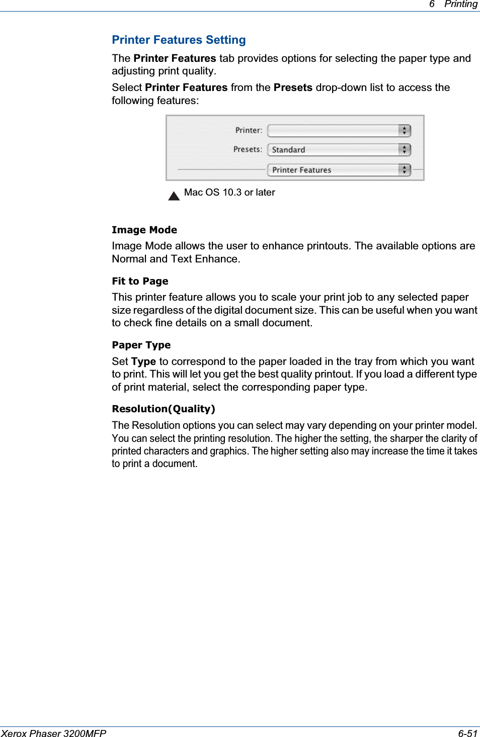 6Printing Xerox Phaser 3200MFP 6-51Printer Features SettingThe Printer Features tab provides options for selecting the paper type and adjusting print quality.Select Printer Features from the Presets drop-down list to access the following features:Image ModeImage Mode allows the user to enhance printouts. The available options are Normal and Text Enhance. Fit to PageThis printer feature allows you to scale your print job to any selected paper size regardless of the digital document size. This can be useful when you want to check fine details on a small document.   Paper TypeSet Type to correspond to the paper loaded in the tray from which you want to print. This will let you get the best quality printout. If you load a different type of print material, select the corresponding paper type. Resolution(Quality)The Resolution options you can select may vary depending on your printer model.You can select the printing resolution. The higher the setting, the sharper the clarity of printed characters and graphics. The higher setting also may increase the time it takes to print a document.   Mac OS 10.3 or later