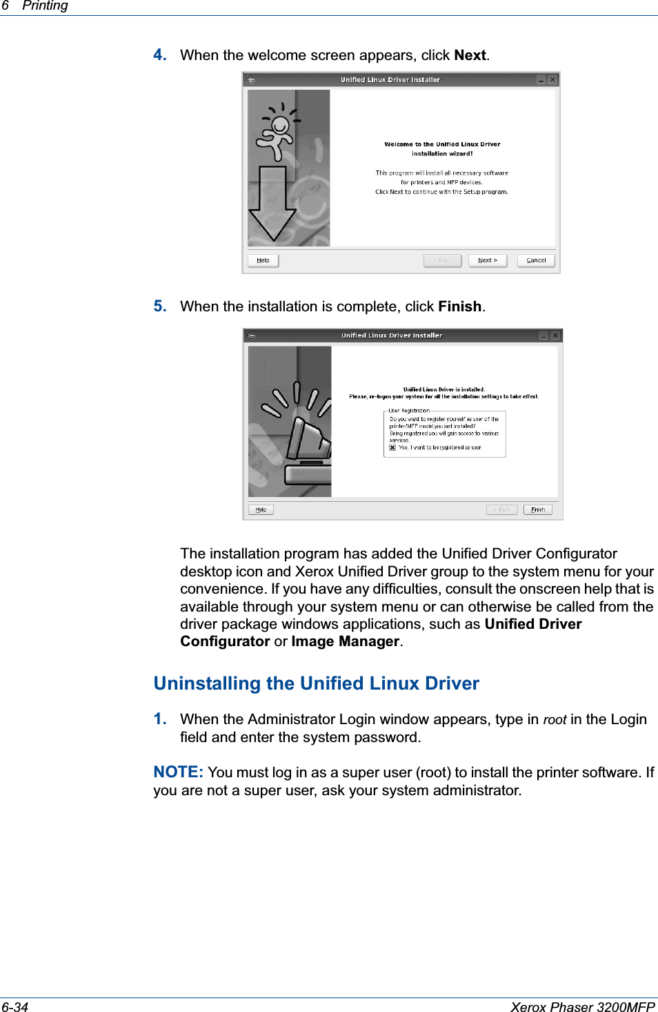 6Printing 6-34 Xerox Phaser 3200MFP4. When the welcome screen appears, click Next.5. When the installation is complete, click Finish.The installation program has added the Unified Driver Configurator desktop icon and Xerox Unified Driver group to the system menu for your convenience. If you have any difficulties, consult the onscreen help that is available through your system menu or can otherwise be called from the driver package windows applications, such as Unified Driver Configurator or Image Manager.Uninstalling the Unified Linux Driver1. When the Administrator Login window appears, type in root in the Login field and enter the system password.NOTE: You must log in as a super user (root) to install the printer software. If you are not a super user, ask your system administrator.
