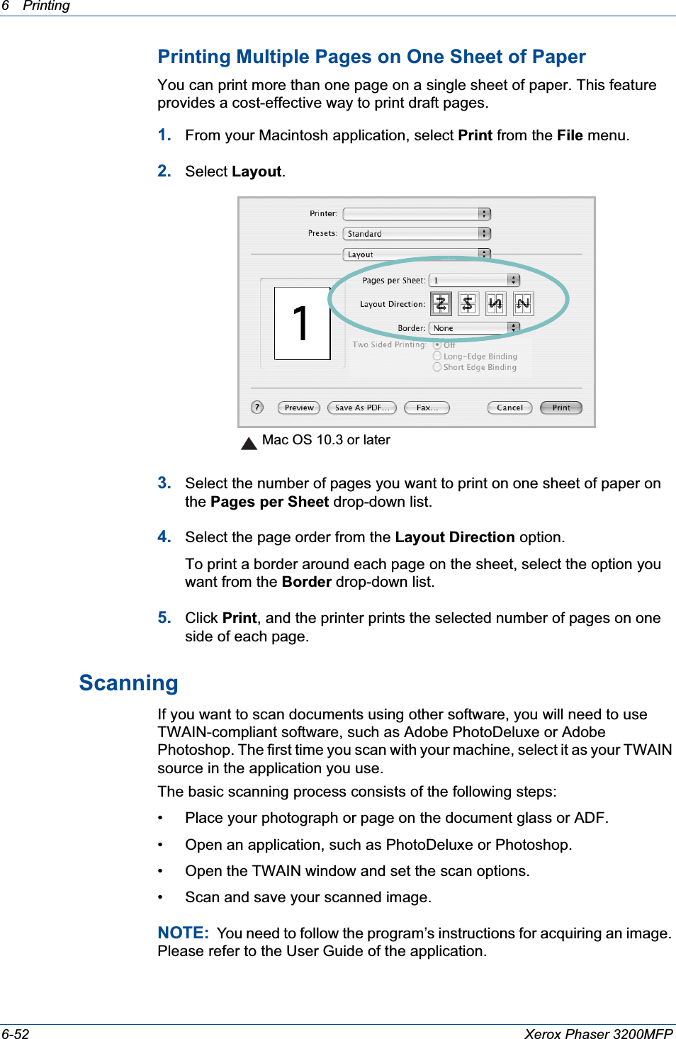 6Printing 6-52 Xerox Phaser 3200MFPPrinting Multiple Pages on One Sheet of PaperYou can print more than one page on a single sheet of paper. This feature provides a cost-effective way to print draft pages.1. From your Macintosh application, select Print from the File menu. 2. Select Layout.3. Select the number of pages you want to print on one sheet of paper on the Pages per Sheet drop-down list.4. Select the page order from the Layout Direction option.To print a border around each page on the sheet, select the option you want from the Border drop-down list.5. Click Print, and the printer prints the selected number of pages on one side of each page.Scanning If you want to scan documents using other software, you will need to use TWAIN-compliant software, such as Adobe PhotoDeluxe or Adobe Photoshop. The first time you scan with your machine, select it as your TWAIN source in the application you use. The basic scanning process consists of the following steps:• Place your photograph or page on the document glass or ADF.• Open an application, such as PhotoDeluxe or Photoshop. • Open the TWAIN window and set the scan options.• Scan and save your scanned image.NOTE:  You need to follow the program’s instructions for acquiring an image. Please refer to the User Guide of the application. Mac OS 10.3 or later