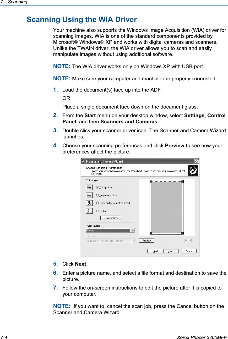 7 Scanning 7-4 Xerox Phaser 3200MFPScanning Using the WIA DriverYour machine also supports the Windows Image Acquisition (WIA) driver for scanning images. WIA is one of the standard components provided by Microsoft£Windows£XP and works with digital cameras and scanners. Unlike the TWAIN driver, the WIA driver allows you to scan and easily manipulate images without using additional software.NOTE: The WIA driver works only on Windows XP with USB port. NOTE: Make sure your computer and machine are properly connected.1. Load the document(s) face up into the ADF.ORPlace a single document face down on the document glass.2. From the Start menu on your desktop window, select Settings,Control Panel, and then Scanners and Cameras.3. Double click your scanner driver icon. The Scanner and Camera Wizard launches.4. Choose your scanning preferences and click Preview to see how your preferences affect the picture.5. Click Next.6. Enter a picture name, and select a file format and destination to save the picture.7. Follow the on-screen instructions to edit the picture after it is copied to your computer.NOTE:  If you want to  cancel the scan job, press the Cancel button on the Scanner and Camera Wizard.