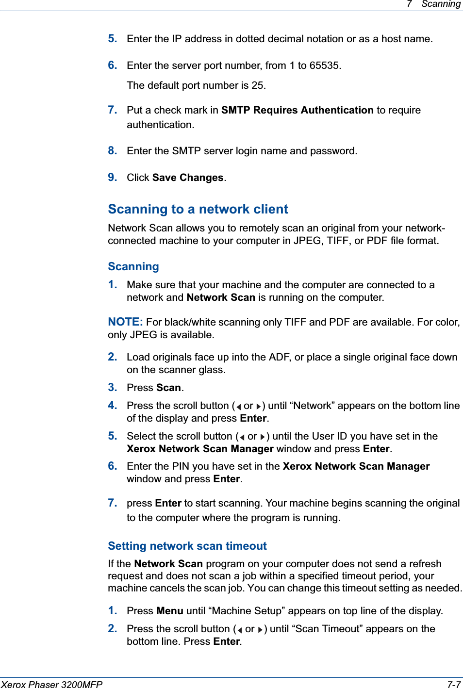 7Scanning Xerox Phaser 3200MFP 7-75. Enter the IP address in dotted decimal notation or as a host name.6. Enter the server port number, from 1 to 65535.The default port number is 25.7. Put a check mark in SMTP Requires Authentication to require authentication.8. Enter the SMTP server login name and password.9. Click Save Changes.Scanning to a network clientNetwork Scan allows you to remotely scan an original from your network-connected machine to your computer in JPEG, TIFF, or PDF file format. Scanning1. Make sure that your machine and the computer are connected to a network and Network Scan is running on the computer.NOTE: For black/white scanning only TIFF and PDF are available. For color, only JPEG is available.2. Load originals face up into the ADF, or place a single original face down on the scanner glass.3. Press Scan.4. Press the scroll button (  or  ) until “Network” appears on the bottom line of the display and press Enter.5. Select the scroll button (  or  ) until the User ID you have set in the Xerox Network Scan Manager window and press Enter.6. Enter the PIN you have set in the Xerox Network Scan Managerwindow and press Enter.7. press Enter to start scanning. Your machine begins scanning the original to the computer where the program is running.Setting network scan timeoutIf the Network Scan program on your computer does not send a refresh request and does not scan a job within a specified timeout period, your machine cancels the scan job. You can change this timeout setting as needed.1. Press Menu until “Machine Setup” appears on top line of the display.2. Press the scroll button (  or  ) until “Scan Timeout” appears on the bottom line. Press Enter.