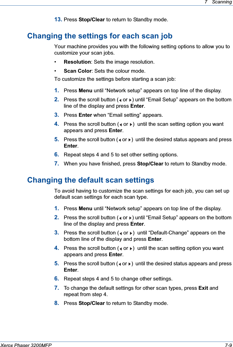 7Scanning Xerox Phaser 3200MFP 7-913. Press Stop/Clear to return to Standby mode.Changing the settings for each scan jobYour machine provides you with the following setting options to allow you to customize your scan jobs.•Resolution: Sets the image resolution.•Scan Color: Sets the colour mode.To customize the settings before starting a scan job:1. Press Menu until “Network setup” appears on top line of the display.2. Press the scroll button (  or  ) until “Email Setup” appears on the bottom line of the display and press Enter.3. Press Enter when “Email setting” appears.4. Press the scroll button (  or  )  until the scan setting option you want appears and press Enter.5. Press the scroll button (  or  )  until the desired status appears and press Enter.6. Repeat steps 4 and 5 to set other setting options.7. When you have finished, press Stop/Clear to return to Standby mode.Changing the default scan settingsTo avoid having to customize the scan settings for each job, you can set up default scan settings for each scan type.1. Press Menu until “Network setup” appears on top line of the display.2. Press the scroll button (  or  ) until “Email Setup” appears on the bottom line of the display and press Enter.3. Press the scroll button (  or  )  until “Default-Change” appears on the bottom line of the display and press Enter.4. Press the scroll button (  or  )  until the scan setting option you want appears and press Enter.5. Press the scroll button (  or  )  until the desired status appears and press Enter.6. Repeat steps 4 and 5 to change other settings.7. To change the default settings for other scan types, press Exit and repeat from step 4.8. Press Stop/Clear to return to Standby mode.