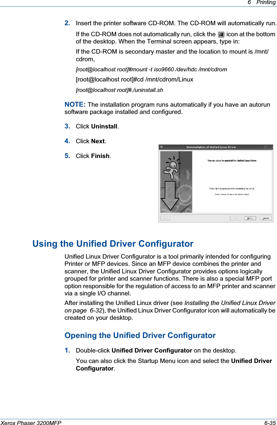 6Printing Xerox Phaser 3200MFP 6-352. Insert the printer software CD-ROM. The CD-ROM will automatically run.If the CD-ROM does not automatically run, click the   icon at the bottom of the desktop. When the Terminal screen appears, type in:If the CD-ROM is secondary master and the location to mount is /mnt/cdrom,[root@localhost root]#mount -t iso9660 /dev/hdc /mnt/cdrom[root@localhost root]#cd /mnt/cdrom/Linux[root@localhost root]#./uninstall.shNOTE: The installation program runs automatically if you have an autorun software package installed and configured.3. Click Uninstall.4. Click Next.5. Click Finish.Using the Unified Driver ConfiguratorUnified Linux Driver Configurator is a tool primarily intended for configuring Printer or MFP devices. Since an MFP device combines the printer and scanner, the Unified Linux Driver Configurator provides options logically grouped for printer and scanner functions. There is also a special MFP port option responsible for the regulation of access to an MFP printer and scanner via a single I/O channel.After installing the Unified Linux driver (see Installing the Unified Linux Driver on page  6-32), the Unified Linux Driver Configurator icon will automatically be created on your desktop.Opening the Unified Driver Configurator1. Double-click Unified Driver Configurator on the desktop.You can also click the Startup Menu icon and select the Unified Driver Configurator.