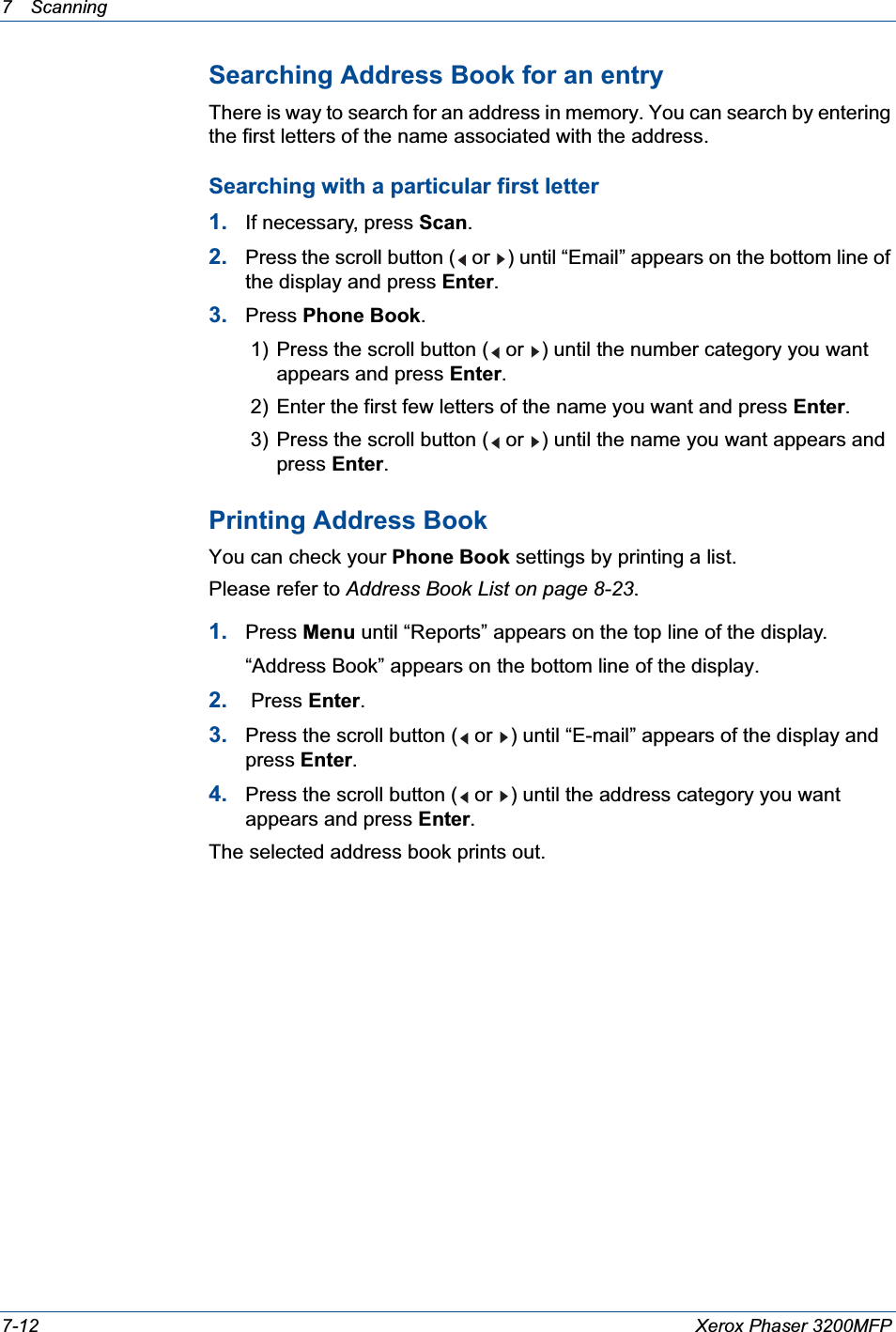7 Scanning 7-12 Xerox Phaser 3200MFPSearching Address Book for an entryThere is way to search for an address in memory. You can search by entering the first letters of the name associated with the address.Searching with a particular first letter1. If necessary, press Scan.2. Press the scroll button (  or  ) until “Email” appears on the bottom line of the display and press Enter.3. Press Phone Book.1) Press the scroll button (  or  ) until the number category you want appears and press Enter.2) Enter the first few letters of the name you want and press Enter.3) Press the scroll button (  or  ) until the name you want appears and press Enter.Printing Address BookYou can check your Phone Book settings by printing a list. Please refer to Address Book List on page 8-23.1. Press Menu until “Reports” appears on the top line of the display. “Address Book” appears on the bottom line of the display.2.  Press Enter.3. Press the scroll button (  or  ) until “E-mail” appears of the display and press Enter.4. Press the scroll button (  or  ) until the address category you want appears and press Enter.The selected address book prints out.