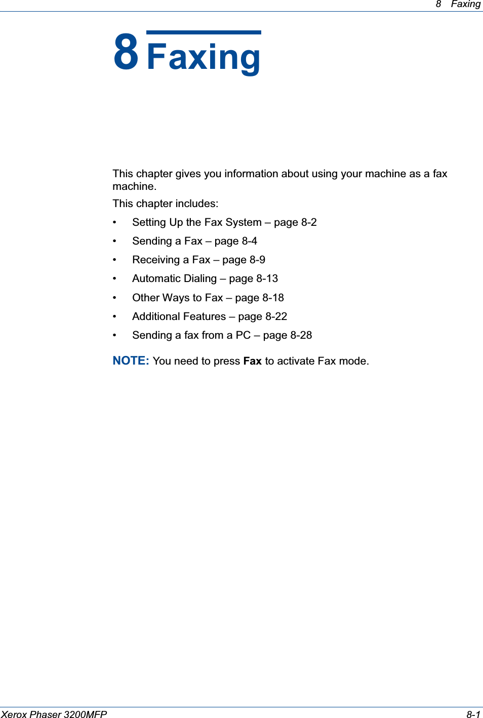 8 Faxing Xerox Phaser 3200MFP 8-18FaxingThis chapter gives you information about using your machine as a fax machine. This chapter includes:• Setting Up the Fax System – page 8-2• Sending a Fax – page 8-4• Receiving a Fax – page 8-9• Automatic Dialing – page 8-13• Other Ways to Fax – page 8-18• Additional Features – page 8-22• Sending a fax from a PC – page 8-28NOTE: You need to press Fax to activate Fax mode.