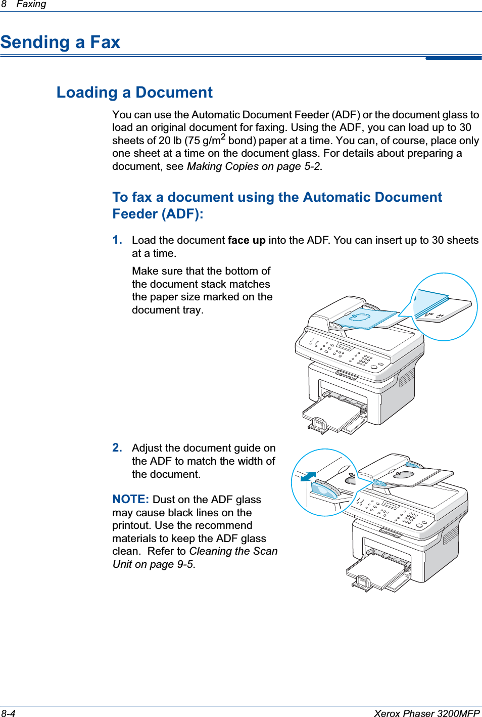 8 Faxing 8-4 Xerox Phaser 3200MFPSending a FaxLoading a DocumentYou can use the Automatic Document Feeder (ADF) or the document glass to load an original document for faxing. Using the ADF, you can load up to 30 sheets of 20 lb (75 g/m2 bond) paper at a time. You can, of course, place only one sheet at a time on the document glass. For details about preparing a document, see Making Copies on page 5-2.To fax a document using the Automatic Document Feeder (ADF):1. Load the document face up into the ADF. You can insert up to 30 sheets at a time. Make sure that the bottom of the document stack matches the paper size marked on the document tray.2. Adjust the document guide on the ADF to match the width of the document.NOTE: Dust on the ADF glass may cause black lines on the printout. Use the recommend materials to keep the ADF glass clean.  Refer to Cleaning the Scan Unit on page 9-5.