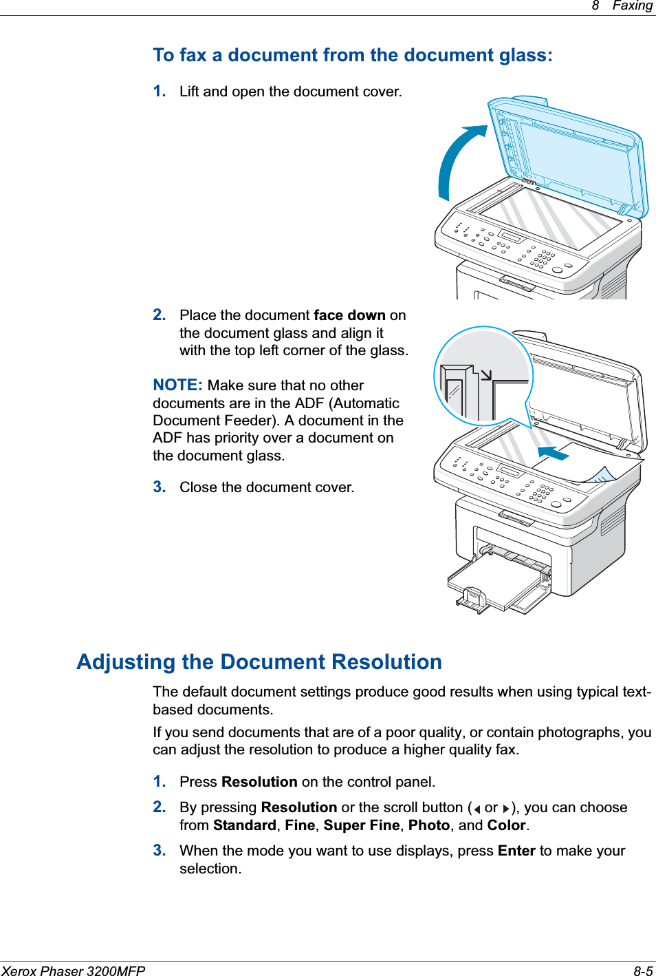 8 Faxing Xerox Phaser 3200MFP 8-5To fax a document from the document glass: 1. Lift and open the document cover.2. Place the document face down on the document glass and align it with the top left corner of the glass.NOTE: Make sure that no other documents are in the ADF (Automatic Document Feeder). A document in the ADF has priority over a document on the document glass.3. Close the document cover.Adjusting the Document ResolutionThe default document settings produce good results when using typical text-based documents.If you send documents that are of a poor quality, or contain photographs, you can adjust the resolution to produce a higher quality fax.1. Press Resolution on the control panel. 2. By pressing Resolution or the scroll button (  or  ), you can choose from Standard,Fine,Super Fine,Photo, and Color.3. When the mode you want to use displays, press Enter to make your selection.