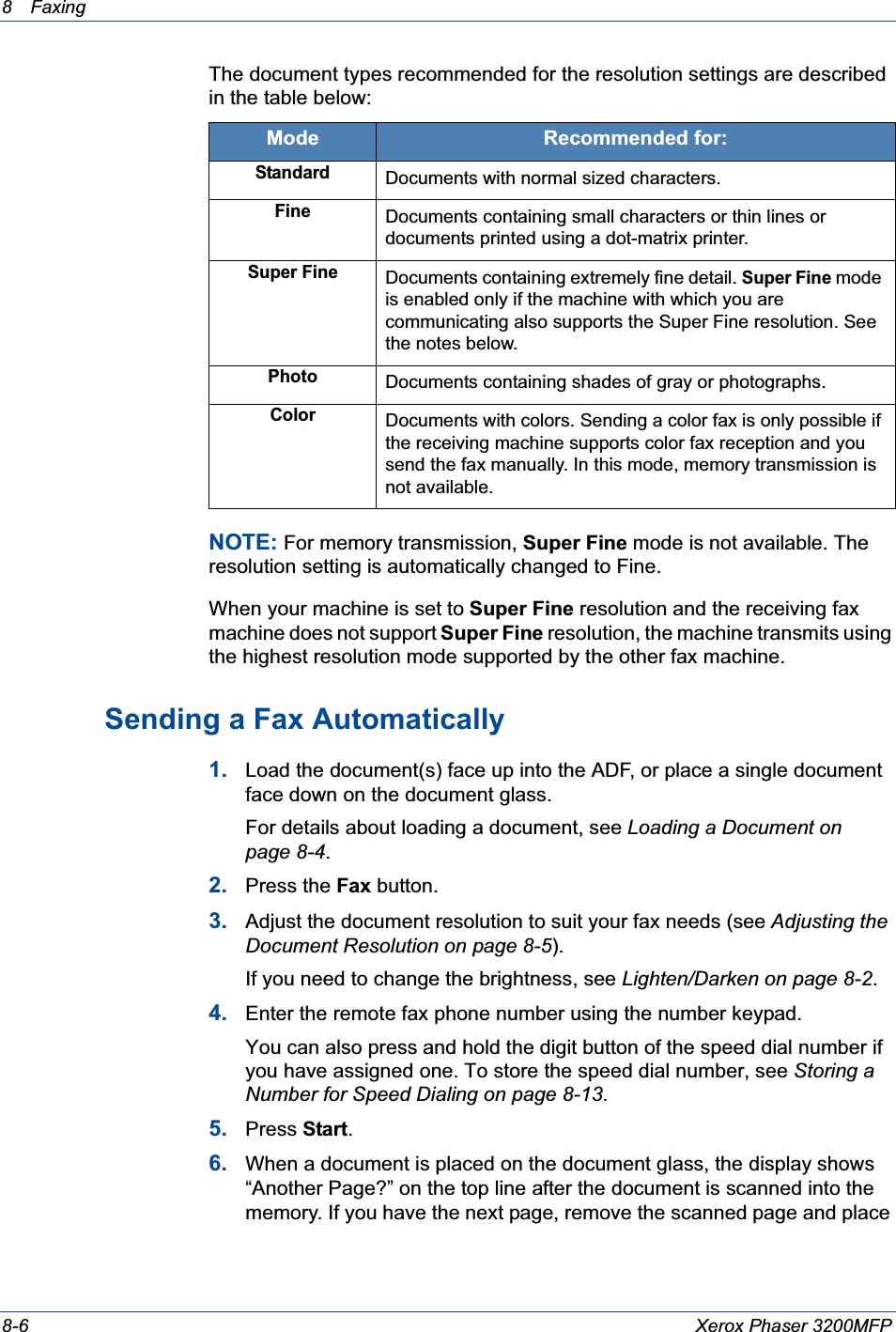 8 Faxing 8-6 Xerox Phaser 3200MFPThe document types recommended for the resolution settings are described in the table below:NOTE: For memory transmission, Super Fine mode is not available. The resolution setting is automatically changed to Fine. When your machine is set to Super Fine resolution and the receiving fax machine does not support Super Fine resolution, the machine transmits using the highest resolution mode supported by the other fax machine.Sending a Fax Automatically1. Load the document(s) face up into the ADF, or place a single document face down on the document glass.For details about loading a document, see Loading a Document on page 8-4.2. Press the Fax button.3. Adjust the document resolution to suit your fax needs (see Adjusting the Document Resolution on page 8-5).If you need to change the brightness, see Lighten/Darken on page 8-2.4. Enter the remote fax phone number using the number keypad.You can also press and hold the digit button of the speed dial number if you have assigned one. To store the speed dial number, see Storing a Number for Speed Dialing on page 8-13.5. Press Start.6. When a document is placed on the document glass, the display shows “Another Page?” on the top line after the document is scanned into the memory. If you have the next page, remove the scanned page and place Mode Recommended for:StandardDocuments with normal sized characters.FineDocuments containing small characters or thin lines or documents printed using a dot-matrix printer.Super FineDocuments containing extremely fine detail. Super Fine mode is enabled only if the machine with which you are communicating also supports the Super Fine resolution. See the notes below.PhotoDocuments containing shades of gray or photographs.ColorDocuments with colors. Sending a color fax is only possible if the receiving machine supports color fax reception and you send the fax manually. In this mode, memory transmission is not available.