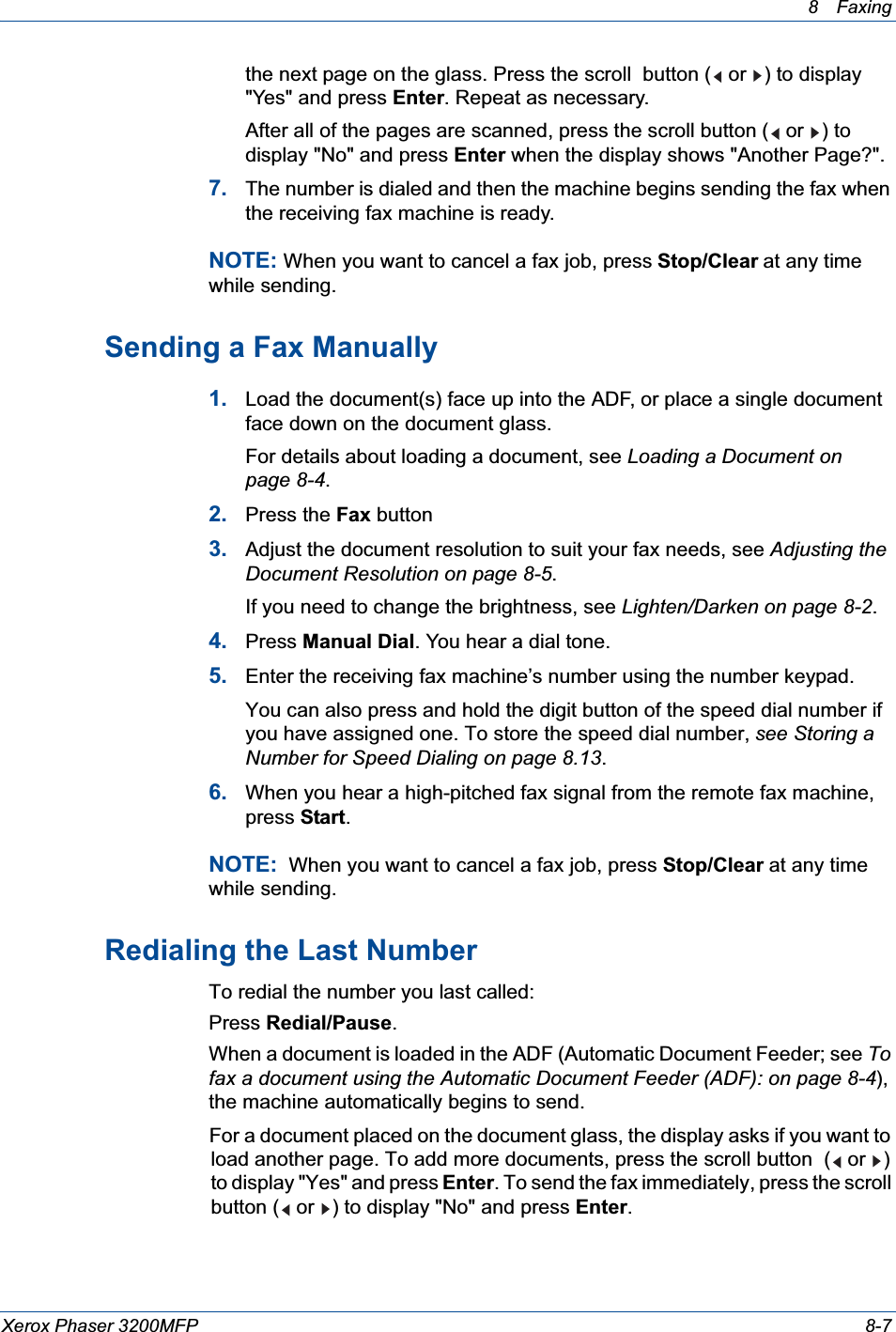 8 Faxing Xerox Phaser 3200MFP 8-7the next page on the glass. Press the scroll  button (  or  ) to display &quot;Yes&quot; and press Enter. Repeat as necessary.After all of the pages are scanned, press the scroll button (  or  ) to display &quot;No&quot; and press Enter when the display shows &quot;Another Page?&quot;.7. The number is dialed and then the machine begins sending the fax when the receiving fax machine is ready.NOTE: When you want to cancel a fax job, press Stop/Clear at any time while sending.Sending a Fax Manually1. Load the document(s) face up into the ADF, or place a single document face down on the document glass.For details about loading a document, see Loading a Document on page 8-4.2. Press the Fax button3. Adjust the document resolution to suit your fax needs, see Adjusting the Document Resolution on page 8-5.If you need to change the brightness, see Lighten/Darken on page 8-2.4. Press Manual Dial. You hear a dial tone.5. Enter the receiving fax machine’s number using the number keypad.You can also press and hold the digit button of the speed dial number if you have assigned one. To store the speed dial number, see Storing a Number for Speed Dialing on page 8.13.6. When you hear a high-pitched fax signal from the remote fax machine, press Start.NOTE:  When you want to cancel a fax job, press Stop/Clear at any time while sending.Redialing the Last NumberTo redial the number you last called:Press Redial/Pause.When a document is loaded in the ADF (Automatic Document Feeder; see Tofax a document using the Automatic Document Feeder (ADF): on page 8-4), the machine automatically begins to send.For a document placed on the document glass, the display asks if you want to load another page. To add more documents, press the scroll button  (  or  ) to display &quot;Yes&quot; and press Enter. To send the fax immediately, press the scroll button (  or  ) to display &quot;No&quot; and press Enter.
