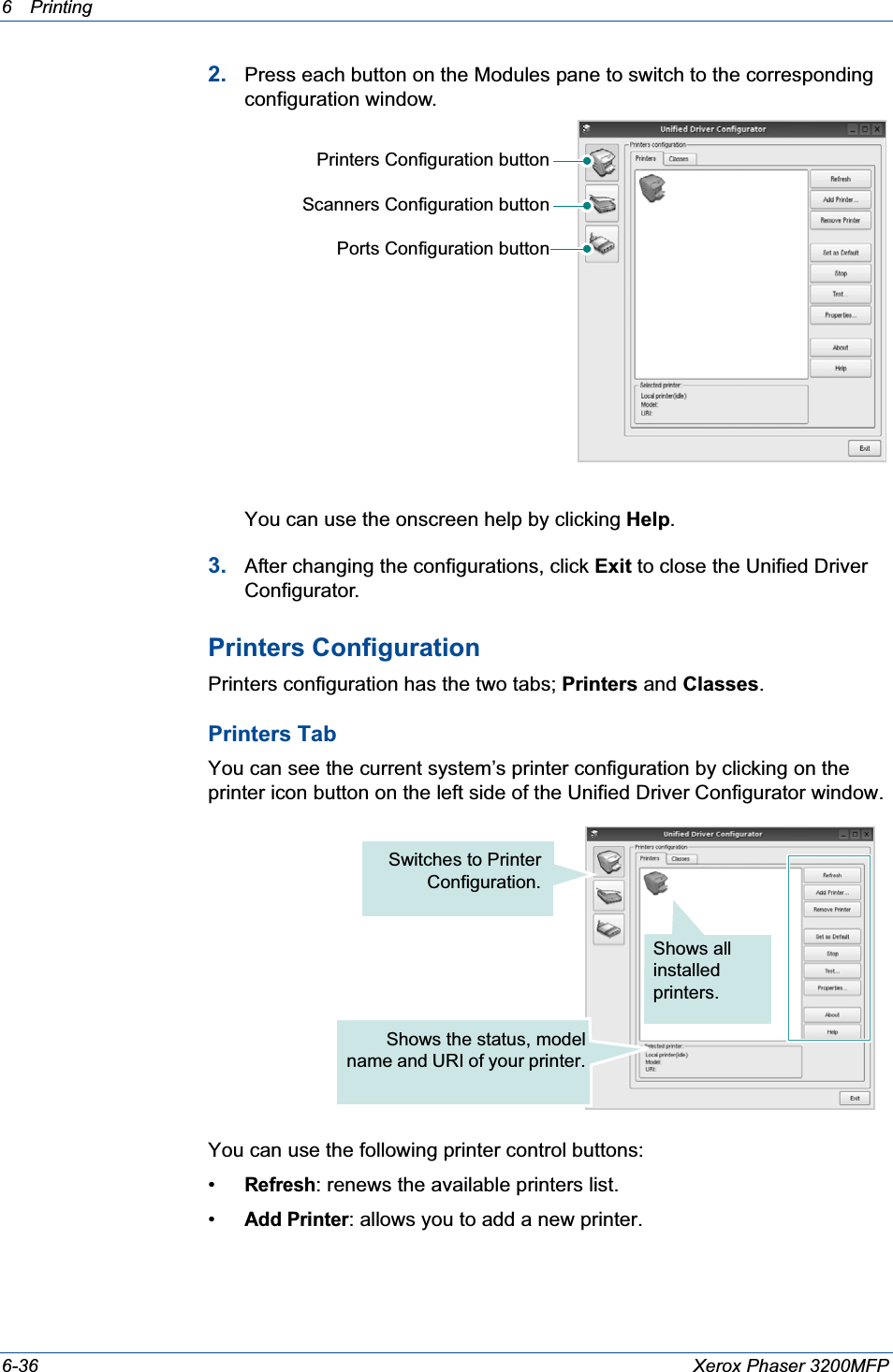 6Printing 6-36 Xerox Phaser 3200MFP2. Press each button on the Modules pane to switch to the corresponding configuration window.You can use the onscreen help by clicking Help.3. After changing the configurations, click Exit to close the Unified Driver Configurator.Printers ConfigurationPrinters configuration has the two tabs; Printers and Classes.Printers TabYou can see the current system’s printer configuration by clicking on the printer icon button on the left side of the Unified Driver Configurator window.You can use the following printer control buttons:•Refresh: renews the available printers list.•Add Printer: allows you to add a new printer.Printers Configuration buttonScanners Configuration buttonPorts Configuration buttonShows all installed printers.Switches to PrinterConfiguration.Shows the status, modelname and URI of your printer.