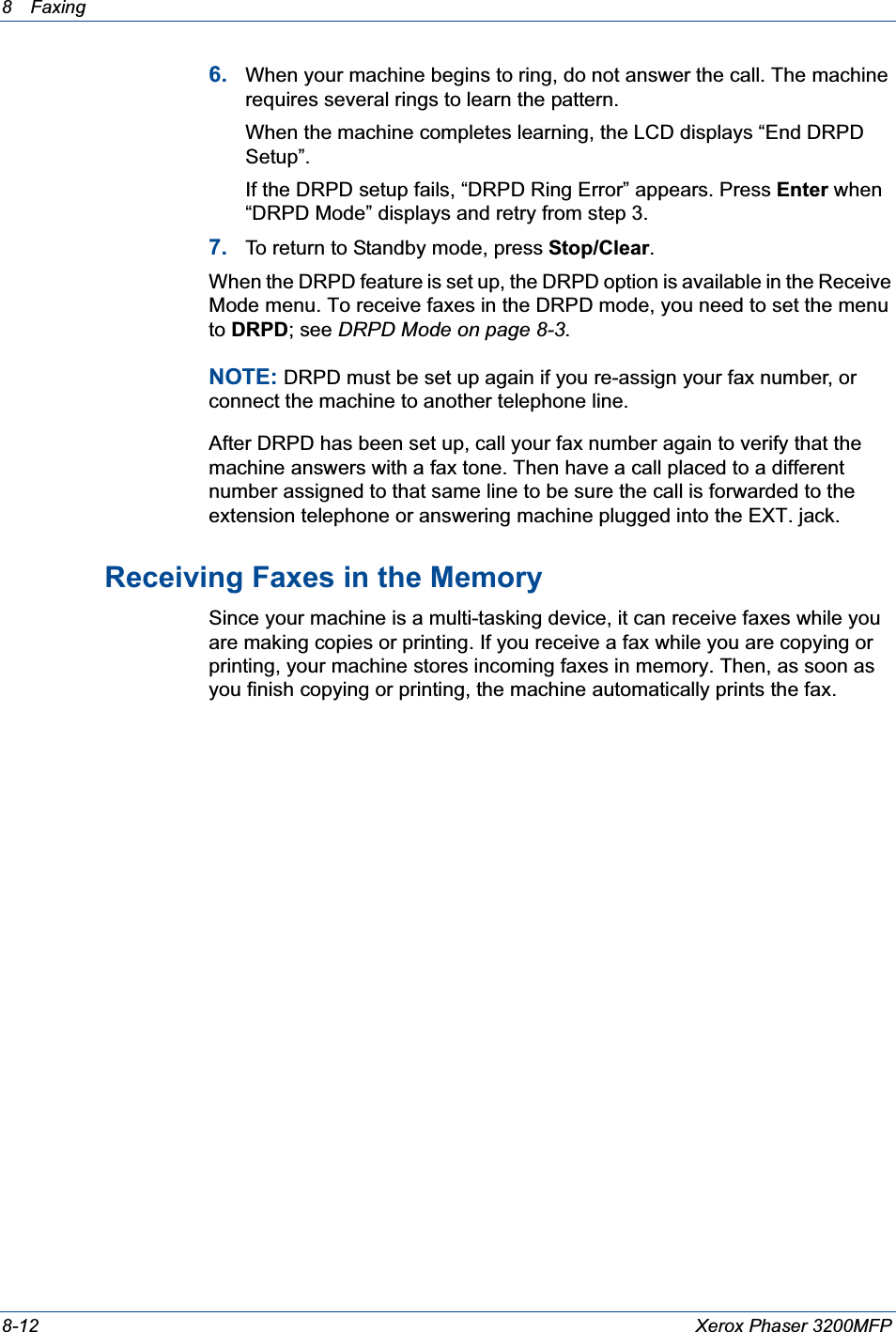 8 Faxing 8-12 Xerox Phaser 3200MFP6. When your machine begins to ring, do not answer the call. The machine requires several rings to learn the pattern.When the machine completes learning, the LCD displays “End DRPD Setup”.If the DRPD setup fails, “DRPD Ring Error” appears. Press Enter when “DRPD Mode” displays and retry from step 3.7. To return to Standby mode, press Stop/Clear.When the DRPD feature is set up, the DRPD option is available in the Receive Mode menu. To receive faxes in the DRPD mode, you need to set the menu to DRPD; see DRPD Mode on page 8-3.NOTE: DRPD must be set up again if you re-assign your fax number, or connect the machine to another telephone line.After DRPD has been set up, call your fax number again to verify that the machine answers with a fax tone. Then have a call placed to a different number assigned to that same line to be sure the call is forwarded to the extension telephone or answering machine plugged into the EXT. jack.Receiving Faxes in the MemorySince your machine is a multi-tasking device, it can receive faxes while you are making copies or printing. If you receive a fax while you are copying or printing, your machine stores incoming faxes in memory. Then, as soon as you finish copying or printing, the machine automatically prints the fax. 