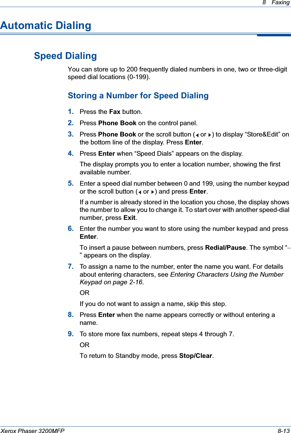 8 Faxing Xerox Phaser 3200MFP 8-13Automatic DialingSpeed DialingYou can store up to 200 frequently dialed numbers in one, two or three-digit speed dial locations (0-199). Storing a Number for Speed Dialing1. Press the Fax button.2. Press Phone Book on the control panel. 3. Press Phone Book or the scroll button (  or  ) to display “Store&amp;Edit” on the bottom line of the display. Press Enter.4. Press Enter when “Speed Dials” appears on the display.The display prompts you to enter a location number, showing the first available number.5. Enter a speed dial number between 0 and 199, using the number keypad or the scroll button (  or  ) and press Enter.If a number is already stored in the location you chose, the display shows the number to allow you to change it. To start over with another speed-dial number, press Exit.6. Enter the number you want to store using the number keypad and press Enter.To insert a pause between numbers, press Redial/Pause. The symbol “” appears on the display.7. To assign a name to the number, enter the name you want. For details about entering characters, see Entering Characters Using the Number Keypad on page 2-16.ORIf you do not want to assign a name, skip this step.8. Press Enter when the name appears correctly or without entering a name.9. To store more fax numbers, repeat steps 4 through 7. ORTo return to Standby mode, press Stop/Clear.