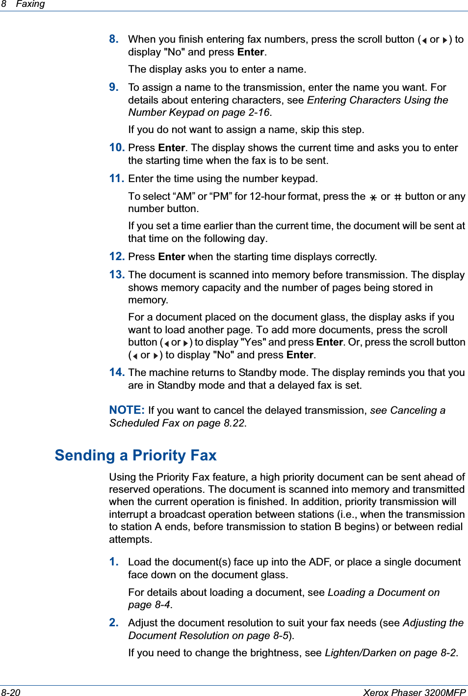 8 Faxing 8-20 Xerox Phaser 3200MFP8. When you finish entering fax numbers, press the scroll button (  or  ) to display &quot;No&quot; and press Enter.The display asks you to enter a name. 9. To assign a name to the transmission, enter the name you want. For details about entering characters, see Entering Characters Using the Number Keypad on page 2-16.If you do not want to assign a name, skip this step.10. Press Enter. The display shows the current time and asks you to enter the starting time when the fax is to be sent. 11. Enter the time using the number keypad.To select “AM” or “PM” for 12-hour format, press the   or   button or any number button.If you set a time earlier than the current time, the document will be sent at that time on the following day. 12. Press Enter when the starting time displays correctly.13. The document is scanned into memory before transmission. The display shows memory capacity and the number of pages being stored in memory.For a document placed on the document glass, the display asks if you want to load another page. To add more documents, press the scroll button (  or  ) to display &quot;Yes&quot; and press Enter. Or, press the scroll button (  or  ) to display &quot;No&quot; and press Enter.14. The machine returns to Standby mode. The display reminds you that you are in Standby mode and that a delayed fax is set.NOTE: If you want to cancel the delayed transmission, see Canceling a Scheduled Fax on page 8.22.Sending a Priority FaxUsing the Priority Fax feature, a high priority document can be sent ahead of reserved operations. The document is scanned into memory and transmitted when the current operation is finished. In addition, priority transmission will interrupt a broadcast operation between stations (i.e., when the transmission to station A ends, before transmission to station B begins) or between redial attempts.1. Load the document(s) face up into the ADF, or place a single document face down on the document glass.For details about loading a document, see Loading a Document on page 8-4.2. Adjust the document resolution to suit your fax needs (see Adjusting the Document Resolution on page 8-5).If you need to change the brightness, see Lighten/Darken on page 8-2.