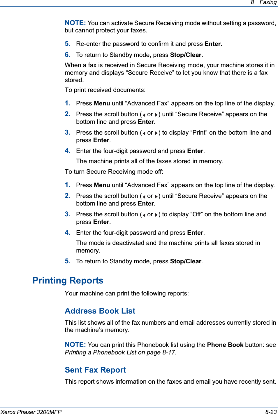 8 Faxing Xerox Phaser 3200MFP 8-23NOTE: You can activate Secure Receiving mode without setting a password, but cannot protect your faxes.5. Re-enter the password to confirm it and press Enter.6. To return to Standby mode, press Stop/Clear.When a fax is received in Secure Receiving mode, your machine stores it in memory and displays “Secure Receive” to let you know that there is a fax stored.To print received documents:1. Press Menu until “Advanced Fax” appears on the top line of the display.2. Press the scroll button (  or  ) until “Secure Receive” appears on the bottom line and press Enter.3. Press the scroll button (  or  ) to display “Print” on the bottom line and press Enter.4. Enter the four-digit password and press Enter.The machine prints all of the faxes stored in memory.To turn Secure Receiving mode off:1. Press Menu until “Advanced Fax” appears on the top line of the display.2. Press the scroll button (  or  ) until “Secure Receive” appears on the bottom line and press Enter.3. Press the scroll button (  or  ) to display “Off” on the bottom line and press Enter.4. Enter the four-digit password and press Enter.The mode is deactivated and the machine prints all faxes stored in memory.5. To return to Standby mode, press Stop/Clear.Printing ReportsYour machine can print the following reports: Address Book ListThis list shows all of the fax numbers and email addresses currently stored in the machine’s memory.NOTE: You can print this Phonebook list using the Phone Book button: see Printing a Phonebook List on page 8-17.Sent Fax ReportThis report shows information on the faxes and email you have recently sent. 