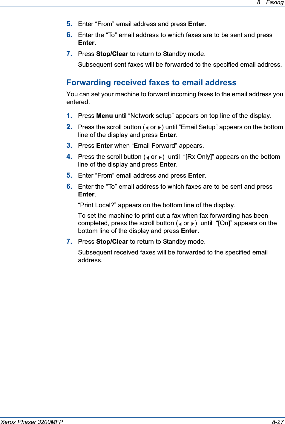 8 Faxing Xerox Phaser 3200MFP 8-275. Enter “From” email address and press Enter.6. Enter the “To” email address to which faxes are to be sent and press Enter.7. Press Stop/Clear to return to Standby mode.Subsequent sent faxes will be forwarded to the specified email address.Forwarding received faxes to email addressYou can set your machine to forward incoming faxes to the email address you entered.1. Press Menu until “Network setup” appears on top line of the display.2. Press the scroll button (  or  ) until “Email Setup” appears on the bottom line of the display and press Enter.3. Press Enter when “Email Forward” appears.4. Press the scroll button (  or  )  until  “[Rx Only]” appears on the bottom line of the display and press Enter.5. Enter “From” email address and press Enter.6. Enter the “To” email address to which faxes are to be sent and press Enter.“Print Local?” appears on the bottom line of the display.To set the machine to print out a fax when fax forwarding has been completed, press the scroll button (  or  )  until  “[On]” appears on the bottom line of the display and press Enter.7. Press Stop/Clear to return to Standby mode.Subsequent received faxes will be forwarded to the specified email address.