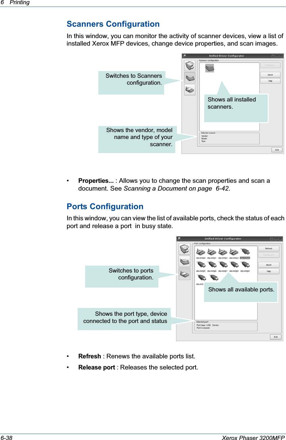6Printing 6-38 Xerox Phaser 3200MFPScanners ConfigurationIn this window, you can monitor the activity of scanner devices, view a list of installed Xerox MFP devices, change device properties, and scan images.•Properties... : Allows you to change the scan properties and scan a document. See Scanning a Document on page  6-42.Ports ConfigurationIn this window, you can view the list of available ports, check the status of each port and release a port  in busy state.•Refresh : Renews the available ports list.•Release port :Releases the selected port.Switches to Scannersconfiguration.Shows all installed scanners.Shows the vendor, modelname and type of yourscanner.Switches to portsconfiguration.Shows the port type, deviceconnected to the port and statusShows all available ports.