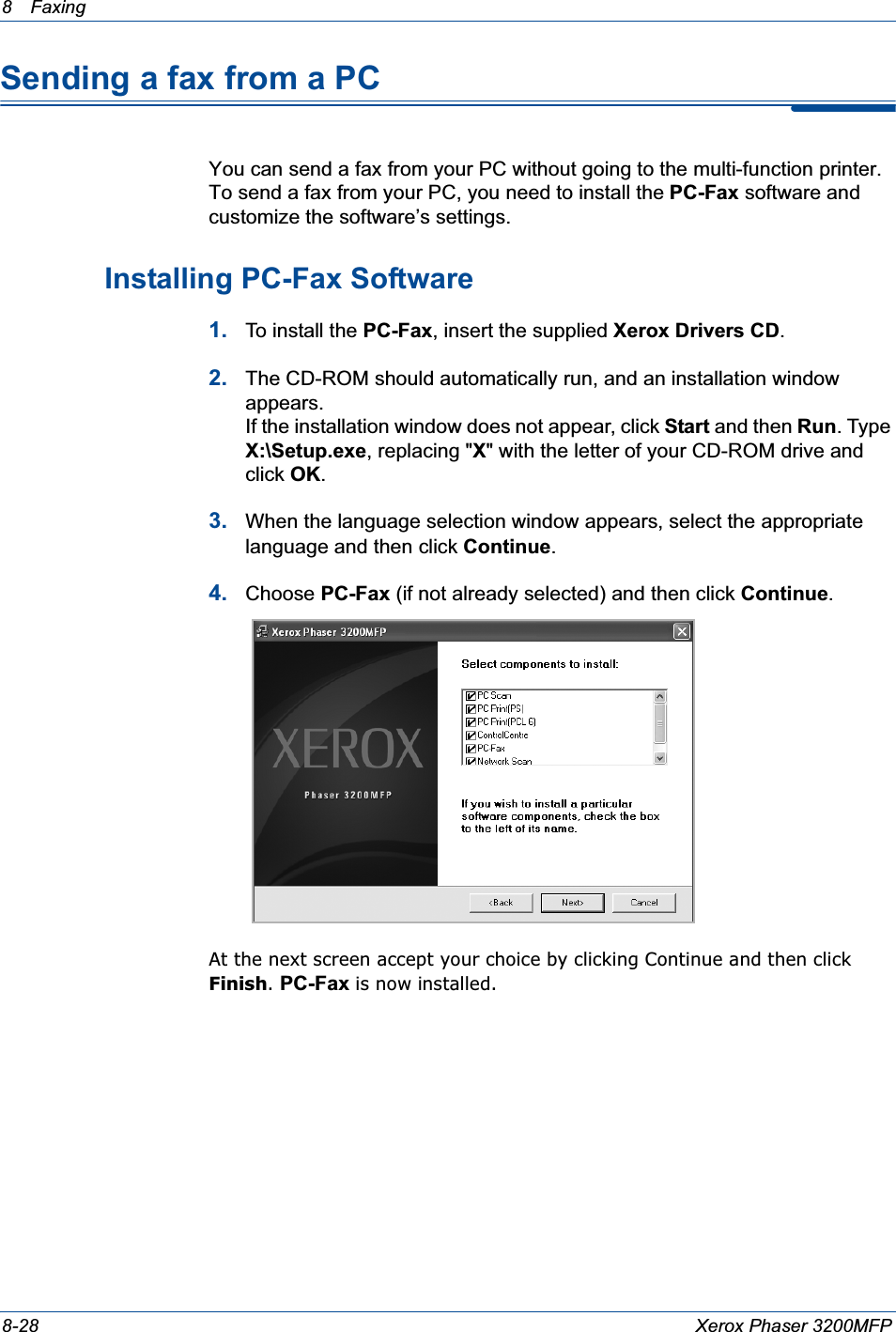 8 Faxing 8-28 Xerox Phaser 3200MFPSending a fax from a PCYou can send a fax from your PC without going to the multi-function printer. To send a fax from your PC, you need to install the PC-Fax software and customize the software’s settings.Installing PC-Fax Software1. To install the PC-Fax, insert the supplied Xerox Drivers CD.2. The CD-ROM should automatically run, and an installation window appears.If the installation window does not appear, click Start and then Run. Type X:\Setup.exe, replacing &quot;X&quot; with the letter of your CD-ROM drive and click OK.3. When the language selection window appears, select the appropriate language and then click Continue.4. Choose PC-Fax (if not already selected) and then click Continue.At the next screen accept your choice by clicking Continue and then click Finish.PC-Fax is now installed.