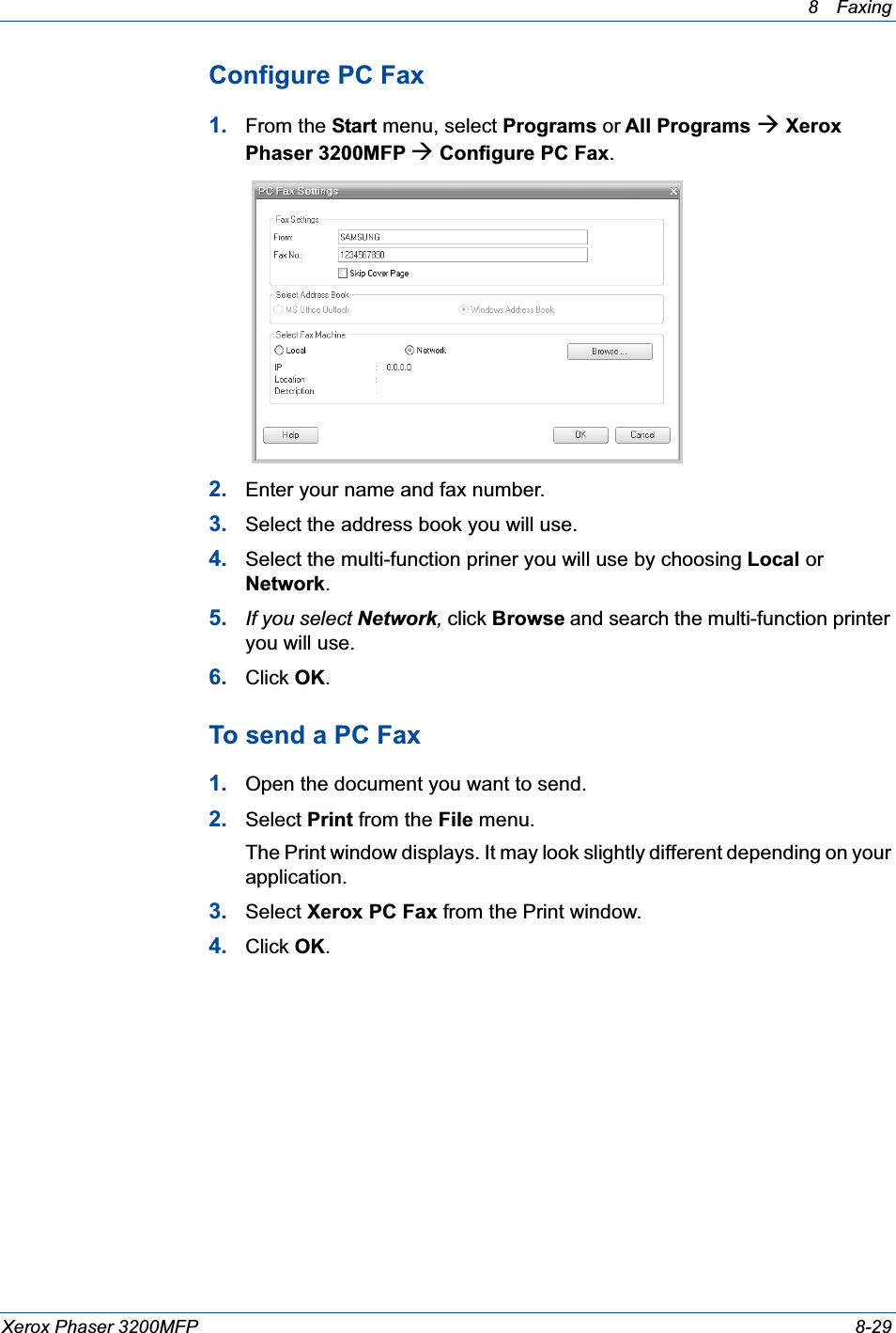 8 Faxing Xerox Phaser 3200MFP 8-29Configure PC Fax1. From the Start menu, select Programs or All Programs Æ Xerox Phaser 3200MFP Æ Configure PC Fax.2. Enter your name and fax number.3. Select the address book you will use.4. Select the multi-function priner you will use by choosing Local or Network.5. If you select Network, click Browse and search the multi-function printer you will use.6. Click OK.To send a PC Fax1. Open the document you want to send.2. Select Print from the File menu. The Print window displays. It may look slightly different depending on your application. 3. Select Xerox PC Fax from the Print window.4. Click OK.