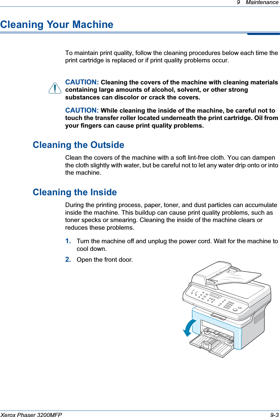 9 Maintenance Xerox Phaser 3200MFP 9-3Cleaning Your MachineTo maintain print quality, follow the cleaning procedures below each time the print cartridge is replaced or if print quality problems occur.CAUTION: Cleaning the covers of the machine with cleaning materials containing large amounts of alcohol, solvent, or other strong substances can discolor or crack the covers.CAUTION: While cleaning the inside of the machine, be careful not to touch the transfer roller located underneath the print cartridge. Oil from your fingers can cause print quality problems.Cleaning the OutsideClean the covers of the machine with a soft lint-free cloth. You can dampen the cloth slightly with water, but be careful not to let any water drip onto or into the machine.Cleaning the InsideDuring the printing process, paper, toner, and dust particles can accumulate inside the machine. This buildup can cause print quality problems, such as toner specks or smearing. Cleaning the inside of the machine clears or reduces these problems.1. Turn the machine off and unplug the power cord. Wait for the machine to cool down.2. Open the front door.