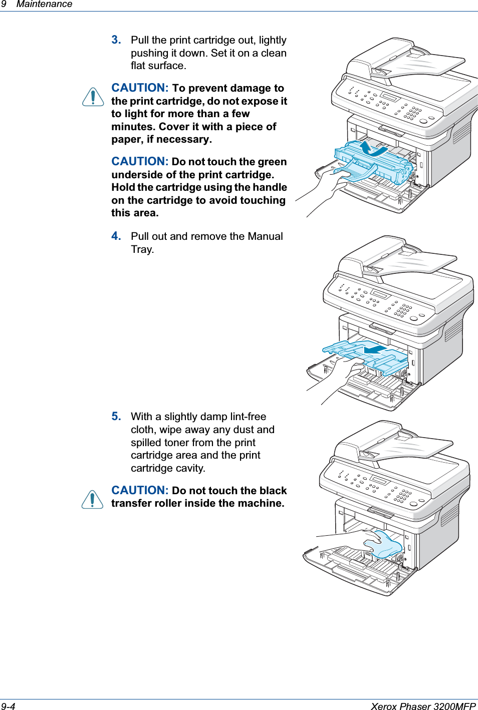 9 Maintenance 9-4 Xerox Phaser 3200MFP3. Pull the print cartridge out, lightly pushing it down. Set it on a clean flat surface.CAUTION: To prevent damage to the print cartridge, do not expose it to light for more than a few minutes. Cover it with a piece of paper, if necessary. CAUTION: Do not touch the green underside of the print cartridge. Hold the cartridge using the handle on the cartridge to avoid touching this area.4. Pull out and remove the Manual Tray.5. With a slightly damp lint-free cloth, wipe away any dust and spilled toner from the print cartridge area and the print cartridge cavity.CAUTION: Do not touch the black transfer roller inside the machine. 
