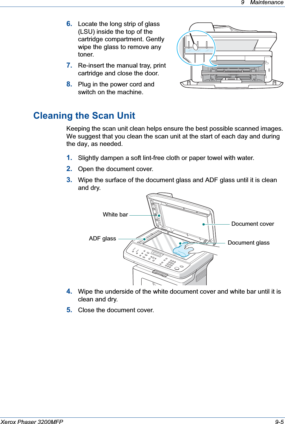 9 Maintenance Xerox Phaser 3200MFP 9-56. Locate the long strip of glass (LSU) inside the top of the cartridge compartment. Gently wipe the glass to remove any toner.7. Re-insert the manual tray, print cartridge and close the door.8. Plug in the power cord and switch on the machine.Cleaning the Scan UnitKeeping the scan unit clean helps ensure the best possible scanned images. We suggest that you clean the scan unit at the start of each day and during the day, as needed.1. Slightly dampen a soft lint-free cloth or paper towel with water.2. Open the document cover.3. Wipe the surface of the document glass and ADF glass until it is clean and dry.4. Wipe the underside of the white document cover and white bar until it is clean and dry.5. Close the document cover.Document coverDocument glassWhite barADF glass