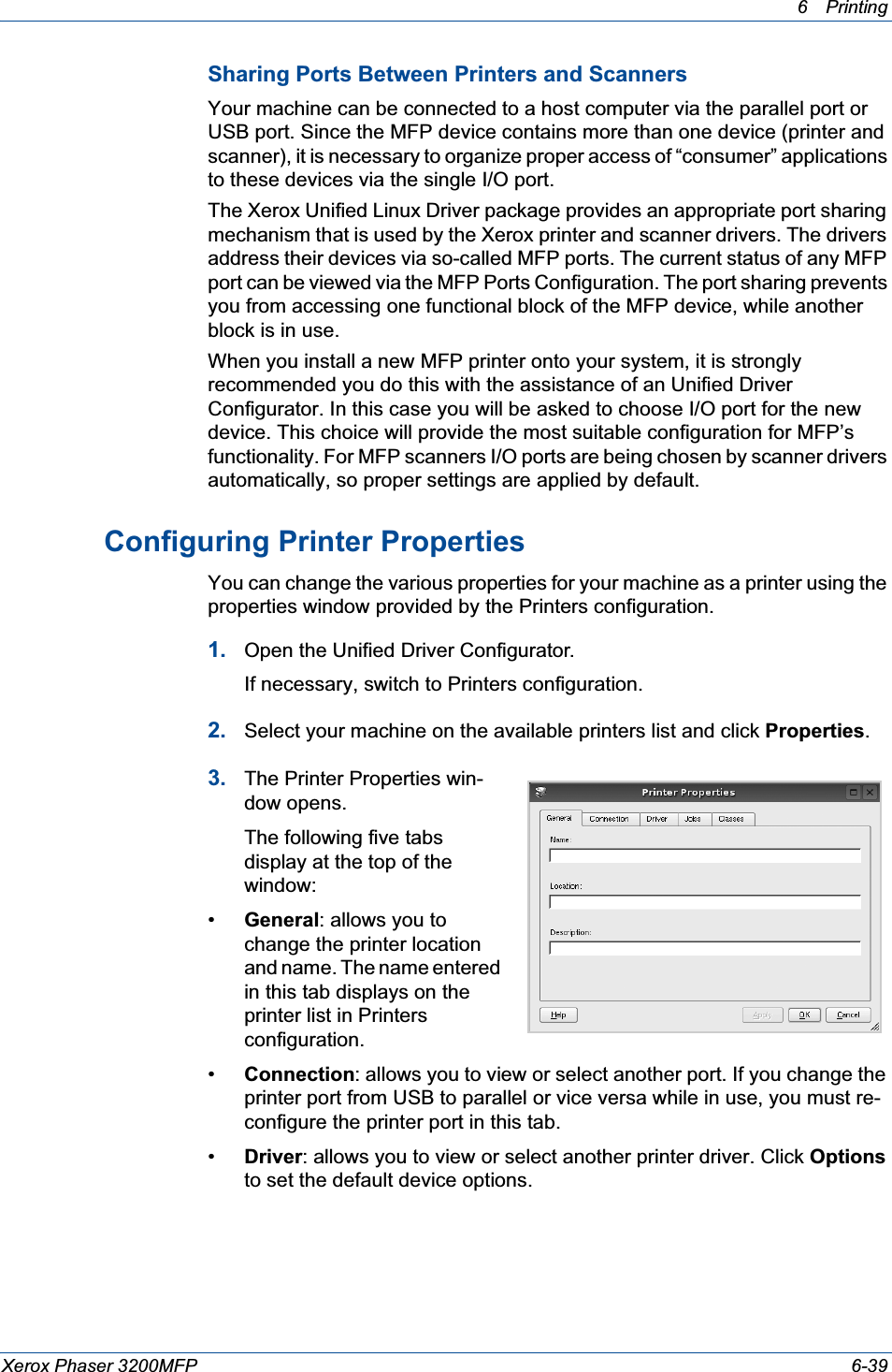 6Printing Xerox Phaser 3200MFP 6-39Sharing Ports Between Printers and ScannersYour machine can be connected to a host computer via the parallel port or USB port. Since the MFP device contains more than one device (printer and scanner), it is necessary to organize proper access of “consumer” applications to these devices via the single I/O port.The Xerox Unified Linux Driver package provides an appropriate port sharing mechanism that is used by the Xerox printer and scanner drivers. The drivers address their devices via so-called MFP ports. The current status of any MFP port can be viewed via the MFP Ports Configuration. The port sharing prevents you from accessing one functional block of the MFP device, while another block is in use.When you install a new MFP printer onto your system, it is strongly recommended you do this with the assistance of an Unified Driver Configurator. In this case you will be asked to choose I/O port for the new device. This choice will provide the most suitable configuration for MFP’s functionality. For MFP scanners I/O ports are being chosen by scanner drivers automatically, so proper settings are applied by default.Configuring Printer PropertiesYou can change the various properties for your machine as a printer using the properties window provided by the Printers configuration.1. Open the Unified Driver Configurator.If necessary, switch to Printers configuration.2. Select your machine on the available printers list and click Properties.3. The Printer Properties win-dow opens.The following five tabs display at the top of the window:•General: allows you to change the printer location and name. The name entered in this tab displays on the printer list in Printers configuration.•Connection: allows you to view or select another port. If you change the printer port from USB to parallel or vice versa while in use, you must re-configure the printer port in this tab.•Driver: allows you to view or select another printer driver. Click Optionsto set the default device options.