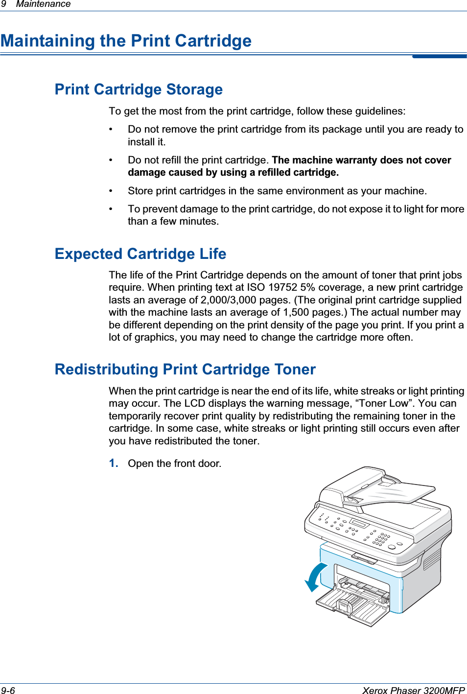 9 Maintenance 9-6 Xerox Phaser 3200MFPMaintaining the Print CartridgePrint Cartridge StorageTo get the most from the print cartridge, follow these guidelines:• Do not remove the print cartridge from its package until you are ready to install it. • Do not refill the print cartridge. The machine warranty does not cover damage caused by using a refilled cartridge.• Store print cartridges in the same environment as your machine.• To prevent damage to the print cartridge, do not expose it to light for more than a few minutes.Expected Cartridge LifeThe life of the Print Cartridge depends on the amount of toner that print jobs require. When printing text at ISO 19752 5% coverage, a new print cartridge lasts an average of 2,000/3,000 pages. (The original print cartridge supplied with the machine lasts an average of 1,500 pages.) The actual number may be different depending on the print density of the page you print. If you print a lot of graphics, you may need to change the cartridge more often.Redistributing Print Cartridge TonerWhen the print cartridge is near the end of its life, white streaks or light printing may occur. The LCD displays the warning message, “Toner Low”. You can temporarily recover print quality by redistributing the remaining toner in the cartridge. In some case, white streaks or light printing still occurs even after you have redistributed the toner.1. Open the front door.