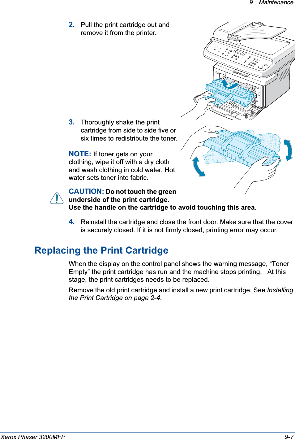 9 Maintenance Xerox Phaser 3200MFP 9-72. Pull the print cartridge out and remove it from the printer. 3. Thoroughly shake the print cartridge from side to side five or six times to redistribute the toner.NOTE: If toner gets on your clothing, wipe it off with a dry cloth and wash clothing in cold water. Hot water sets toner into fabric.CAUTION: Do not touch the green underside of the print cartridge. Use the handle on the cartridge to avoid touching this area. 4. Reinstall the cartridge and close the front door. Make sure that the cover is securely closed. If it is not firmly closed, printing error may occur.Replacing the Print CartridgeWhen the display on the control panel shows the warning message, “Toner Empty” the print cartridge has run and the machine stops printing.   At this stage, the print cartridges needs to be replaced.Remove the old print cartridge and install a new print cartridge. See Installing the Print Cartridge on page 2-4.