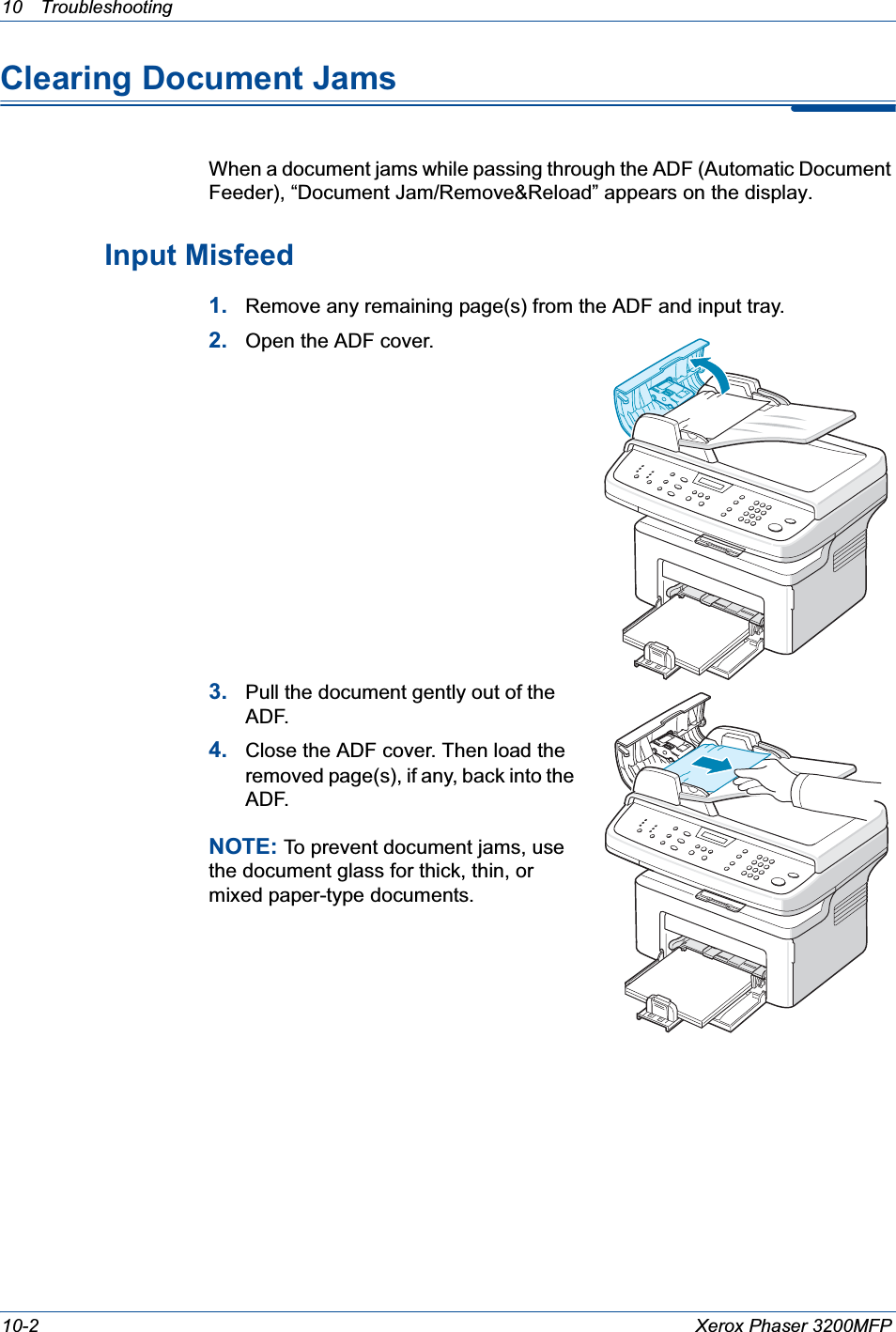 10 Troubleshooting 10-2 Xerox Phaser 3200MFPClearing Document JamsWhen a document jams while passing through the ADF (Automatic Document Feeder), “Document Jam/Remove&amp;Reload” appears on the display.Input Misfeed1. Remove any remaining page(s) from the ADF and input tray.2. Open the ADF cover.3. Pull the document gently out of the ADF.4. Close the ADF cover. Then load the removed page(s), if any, back into the ADF.NOTE: To prevent document jams, use the document glass for thick, thin, or mixed paper-type documents.