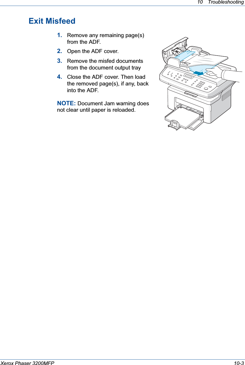 10 Troubleshooting Xerox Phaser 3200MFP 10-3Exit Misfeed1. Remove any remaining page(s) from the ADF.2. Open the ADF cover.3. Remove the misfed documents from the document output tray4. Close the ADF cover. Then load the removed page(s), if any, back into the ADF.NOTE: Document Jam warning does not clear until paper is reloaded.
