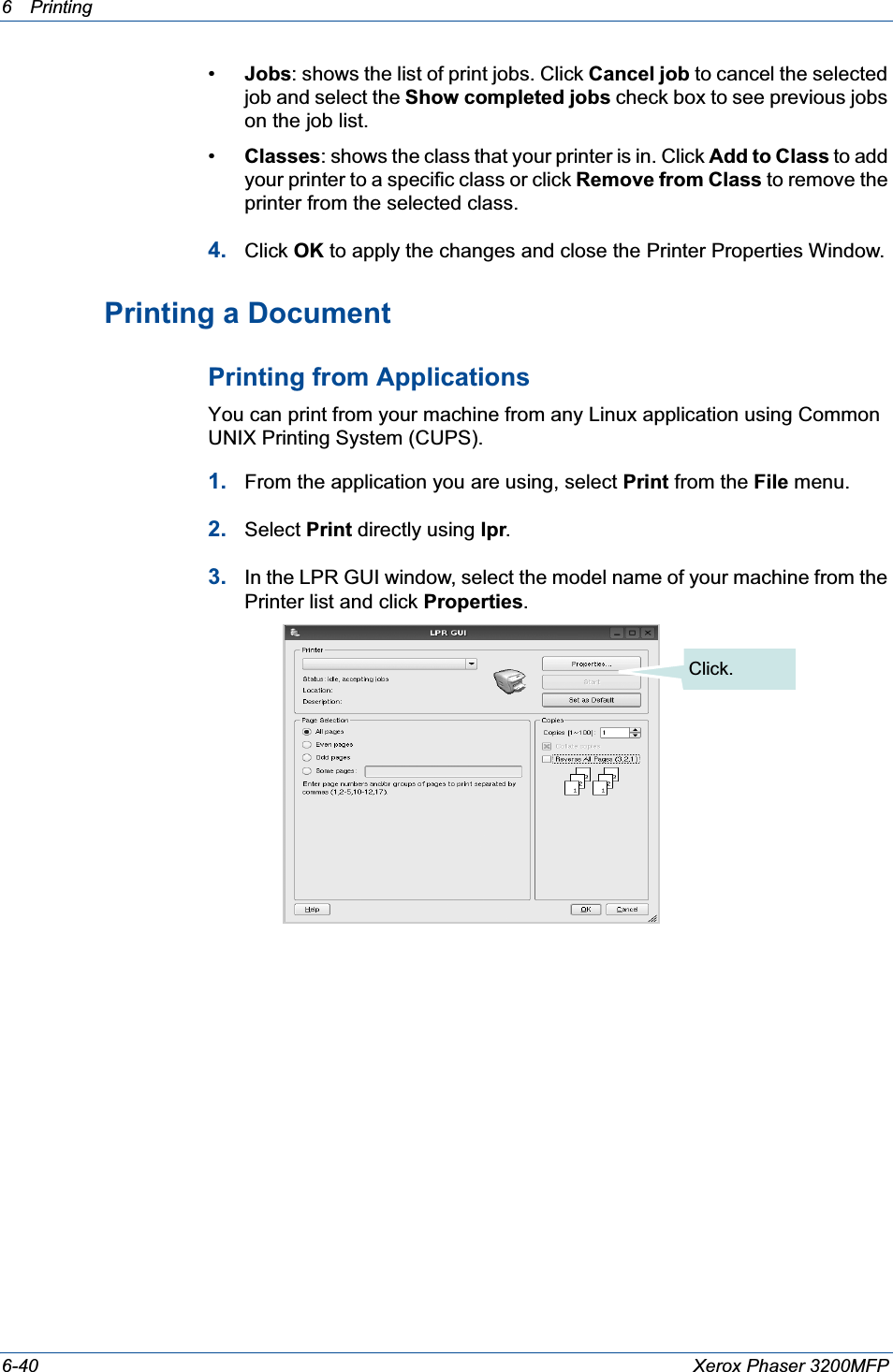 6Printing 6-40 Xerox Phaser 3200MFP•Jobs: shows the list of print jobs. Click Cancel job to cancel the selected job and select the Show completed jobs check box to see previous jobs on the job list.•Classes: shows the class that your printer is in. Click Add to Class to add your printer to a specific class or click Remove from Class to remove the printer from the selected class.4. Click OK to apply the changes and close the Printer Properties Window.Printing a DocumentPrinting from ApplicationsYou can print from your machine from any Linux application using Common UNIX Printing System (CUPS).1. From the application you are using, select Print from the File menu.2. Select Print directly using lpr.3. In the LPR GUI window, select the model name of your machine from the Printer list and click Properties.Click.