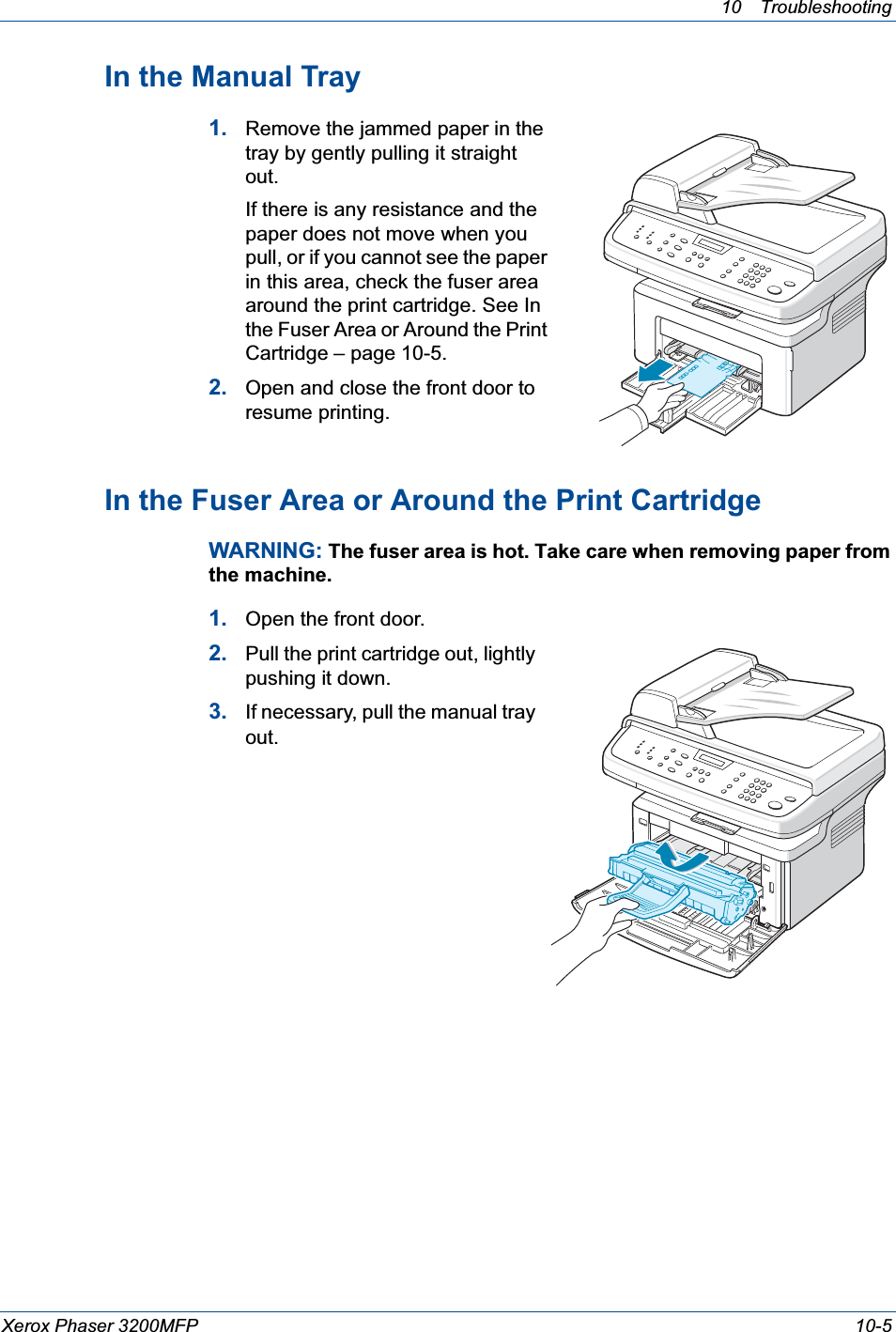 10 Troubleshooting Xerox Phaser 3200MFP 10-5In the Manual Tray1. Remove the jammed paper in the tray by gently pulling it straight out.If there is any resistance and the paper does not move when you pull, or if you cannot see the paper in this area, check the fuser area around the print cartridge. See In the Fuser Area or Around the Print Cartridge – page 10-5. 2. Open and close the front door to resume printing.In the Fuser Area or Around the Print CartridgeWARNING: The fuser area is hot. Take care when removing paper from the machine.1. Open the front door.2. Pull the print cartridge out, lightly pushing it down.3. If necessary, pull the manual tray out.