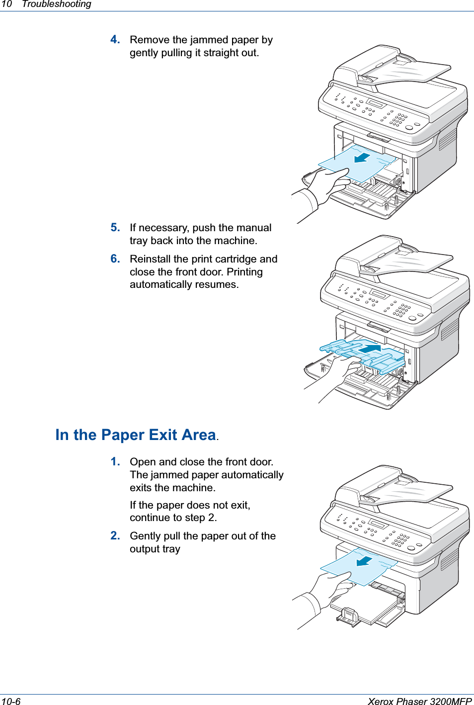 10 Troubleshooting 10-6 Xerox Phaser 3200MFP4. Remove the jammed paper by gently pulling it straight out.5. If necessary, push the manual tray back into the machine.6. Reinstall the print cartridge and close the front door. Printing automatically resumes.In the Paper Exit Area.1. Open and close the front door. The jammed paper automatically exits the machine.If the paper does not exit, continue to step 2.2. Gently pull the paper out of the output tray