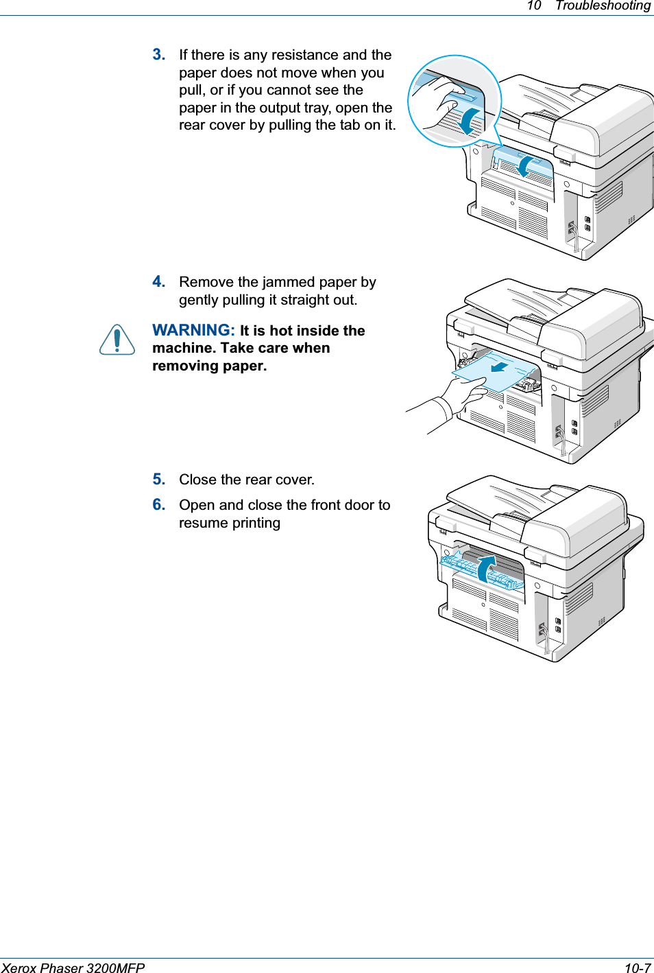 10 Troubleshooting Xerox Phaser 3200MFP 10-73. If there is any resistance and the paper does not move when you pull, or if you cannot see the paper in the output tray, open the rear cover by pulling the tab on it.4. Remove the jammed paper by gently pulling it straight out.WARNING: It is hot inside the machine. Take care when removing paper.5. Close the rear cover.6. Open and close the front door to resume printing