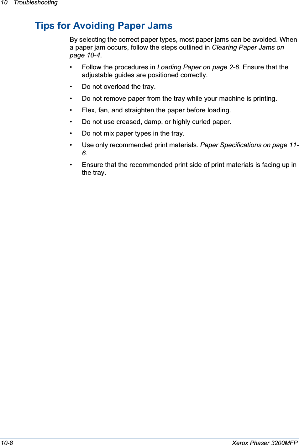 10 Troubleshooting 10-8 Xerox Phaser 3200MFPTips for Avoiding Paper JamsBy selecting the correct paper types, most paper jams can be avoided. When a paper jam occurs, follow the steps outlined in Clearing Paper Jams on page 10-4.• Follow the procedures in Loading Paper on page 2-6. Ensure that the adjustable guides are positioned correctly.• Do not overload the tray. • Do not remove paper from the tray while your machine is printing.• Flex, fan, and straighten the paper before loading. • Do not use creased, damp, or highly curled paper.• Do not mix paper types in the tray.• Use only recommended print materials. Paper Specifications on page 11-6.• Ensure that the recommended print side of print materials is facing up in the tray.