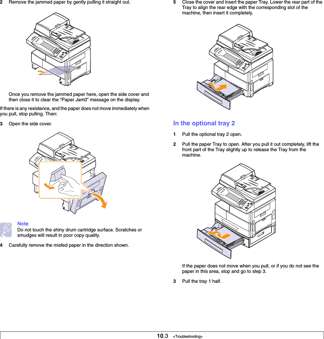 10.3   &lt;Troubleshooting&gt;2Remove the jammed paper by gently pulling it straight out.Once you remove the jammed paper here, open the side cover and then close it to clear the “Paper Jam0” message on the display.If there is any resistance, and the paper does not move immediately when you pull, stop pulling. Then:3Open the side cover.NoteDo not touch the shiny drum cartridge surface. Scratches or smudges will result in poor copy quality.4Carefully remove the misfed paper in the direction shown.5Close the cover and insert the paper Tray. Lower the rear part of the Tray to align the rear edge with the corresponding slot of the machine, then insert it completely.In the optional tray 21Pull the optional tray 2 open.2Pull the paper Tray to open. After you pull it out completely, lift the front part of the Tray slightly up to release the Tray from the machine.If the paper does not move when you pull, or if you do not see the paper in this area, stop and go to step 3.3Pull the tray 1 half.