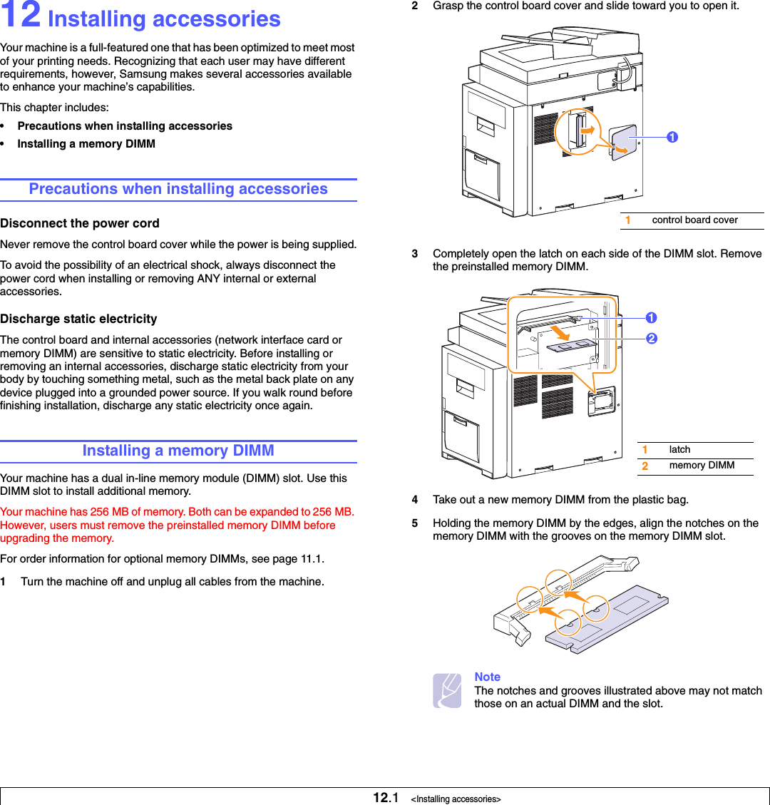 12.1   &lt;Installing accessories&gt;12 Installing accessoriesYour machine is a full-featured one that has been optimized to meet most of your printing needs. Recognizing that each user may have different requirements, however, Samsung makes several accessories available to enhance your machine’s capabilities.This chapter includes:• Precautions when installing accessories• Installing a memory DIMMPrecautions when installing accessoriesDisconnect the power cordNever remove the control board cover while the power is being supplied.To avoid the possibility of an electrical shock, always disconnect the power cord when installing or removing ANY internal or external accessories.Discharge static electricityThe control board and internal accessories (network interface card or memory DIMM) are sensitive to static electricity. Before installing or removing an internal accessories, discharge static electricity from your body by touching something metal, such as the metal back plate on any device plugged into a grounded power source. If you walk round before finishing installation, discharge any static electricity once again.Installing a memory DIMMYour machine has a dual in-line memory module (DIMM) slot. Use this DIMM slot to install additional memory.Your machine has 256 MB of memory. Both can be expanded to 256 MB. However, users must remove the preinstalled memory DIMM before upgrading the memory. For order information for optional memory DIMMs, see page 11.1.1Turn the machine off and unplug all cables from the machine.2Grasp the control board cover and slide toward you to open it.3Completely open the latch on each side of the DIMM slot. Remove the preinstalled memory DIMM.4Take out a new memory DIMM from the plastic bag.5Holding the memory DIMM by the edges, align the notches on the memory DIMM with the grooves on the memory DIMM slot.NoteThe notches and grooves illustrated above may not match those on an actual DIMM and the slot.1control board cover11latch2memory DIMM12