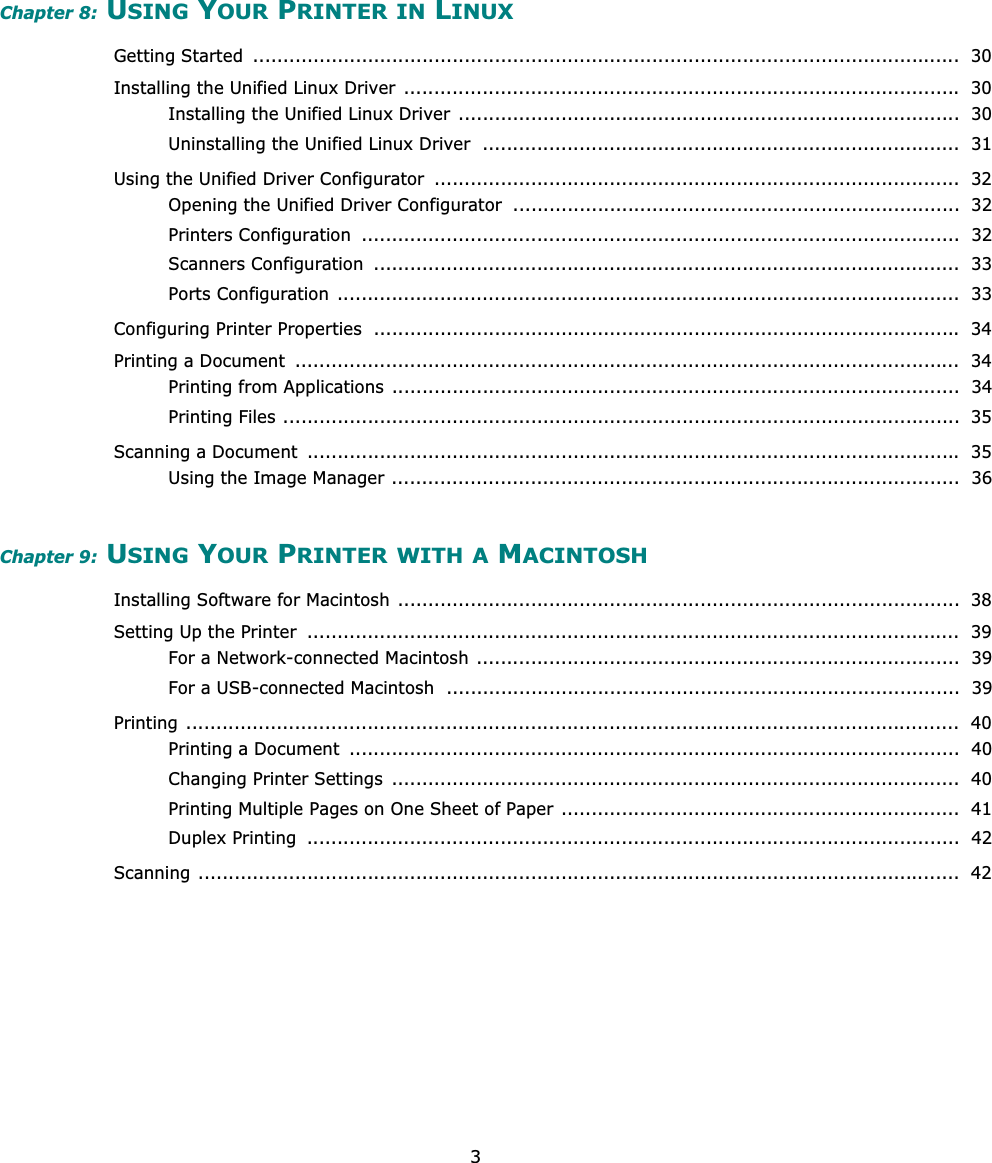 3Chapter 8: USING YOUR PRINTER IN LINUXGetting Started  .....................................................................................................................  30Installing the Unified Linux Driver ............................................................................................ 30Installing the Unified Linux Driver  ...................................................................................  30Uninstalling the Unified Linux Driver  ...............................................................................  31Using the Unified Driver Configurator  .......................................................................................  32Opening the Unified Driver Configurator  ..........................................................................  32Printers Configuration  ...................................................................................................  32Scanners Configuration  .................................................................................................  33Ports Configuration .......................................................................................................  33Configuring Printer Properties  ................................................................................................. 34Printing a Document  ..............................................................................................................  34Printing from Applications ..............................................................................................  34Printing Files ................................................................................................................  35Scanning a Document  ............................................................................................................ 35Using the Image Manager ..............................................................................................  36Chapter 9: USING YOUR PRINTER WITH A MACINTOSHInstalling Software for Macintosh .............................................................................................  38Setting Up the Printer  ............................................................................................................  39For a Network-connected Macintosh ................................................................................  39For a USB-connected Macintosh  .....................................................................................  39Printing ................................................................................................................................  40Printing a Document  .....................................................................................................  40Changing Printer Settings  ..............................................................................................  40Printing Multiple Pages on One Sheet of Paper ..................................................................  41Duplex Printing  ............................................................................................................  42Scanning ..............................................................................................................................  42