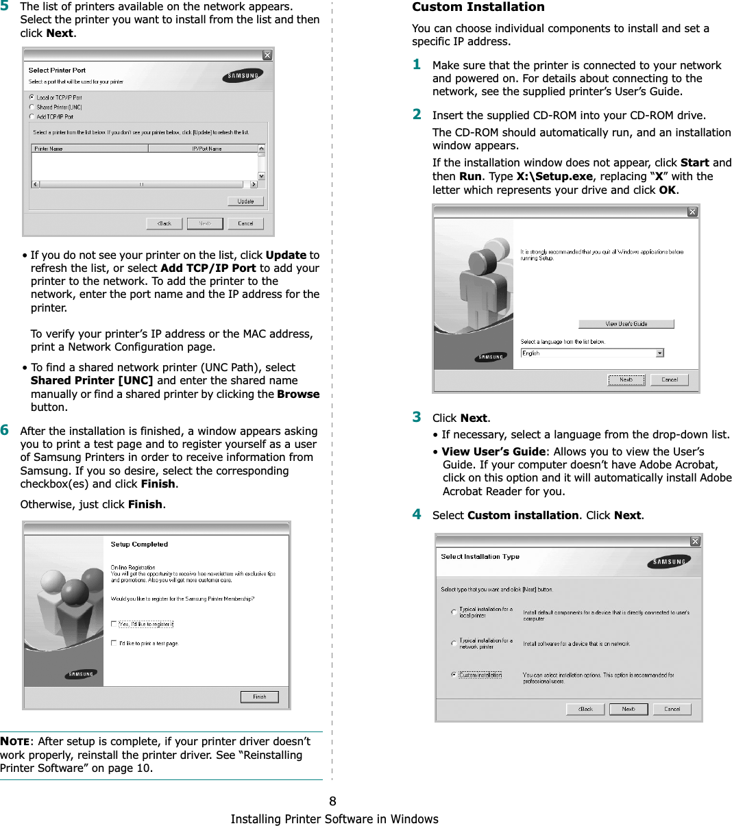 Installing Printer Software in Windows85The list of printers available on the network appears. Select the printer you want to install from the list and then click Next.• If you do not see your printer on the list, click Update to refresh the list, or select Add TCP/IP Port to add your printer to the network. To add the printer to the network, enter the port name and the IP address for the printer.To verify your printer’s IP address or the MAC address, print a Network Configuration page.• To find a shared network printer (UNC Path), select Shared Printer [UNC] and enter the shared name manually or find a shared printer by clicking the Browsebutton.6After the installation is finished, a window appears asking you to print a test page and to register yourself as a user of Samsung Printers in order to receive information from Samsung. If you so desire, select the corresponding checkbox(es) and click Finish.Otherwise, just click Finish.NOTE: After setup is complete, if your printer driver doesn’t work properly, reinstall the printer driver. See “Reinstalling Printer Software” on page 10.Custom InstallationYou can choose individual components to install and set a specific IP address.1Make sure that the printer is connected to your network and powered on. For details about connecting to the network, see the supplied printer’s User’s Guide.2Insert the supplied CD-ROM into your CD-ROM drive.The CD-ROM should automatically run, and an installation window appears.If the installation window does not appear, click Start and then Run. Type X:\Setup.exe, replacing “X” with the letter which represents your drive and click OK.3Click Next.• If necessary, select a language from the drop-down list.•View User’s Guide: Allows you to view the User’s Guide. If your computer doesn’t have Adobe Acrobat, click on this option and it will automatically install Adobe Acrobat Reader for you.4Select Custom installation. Click Next.