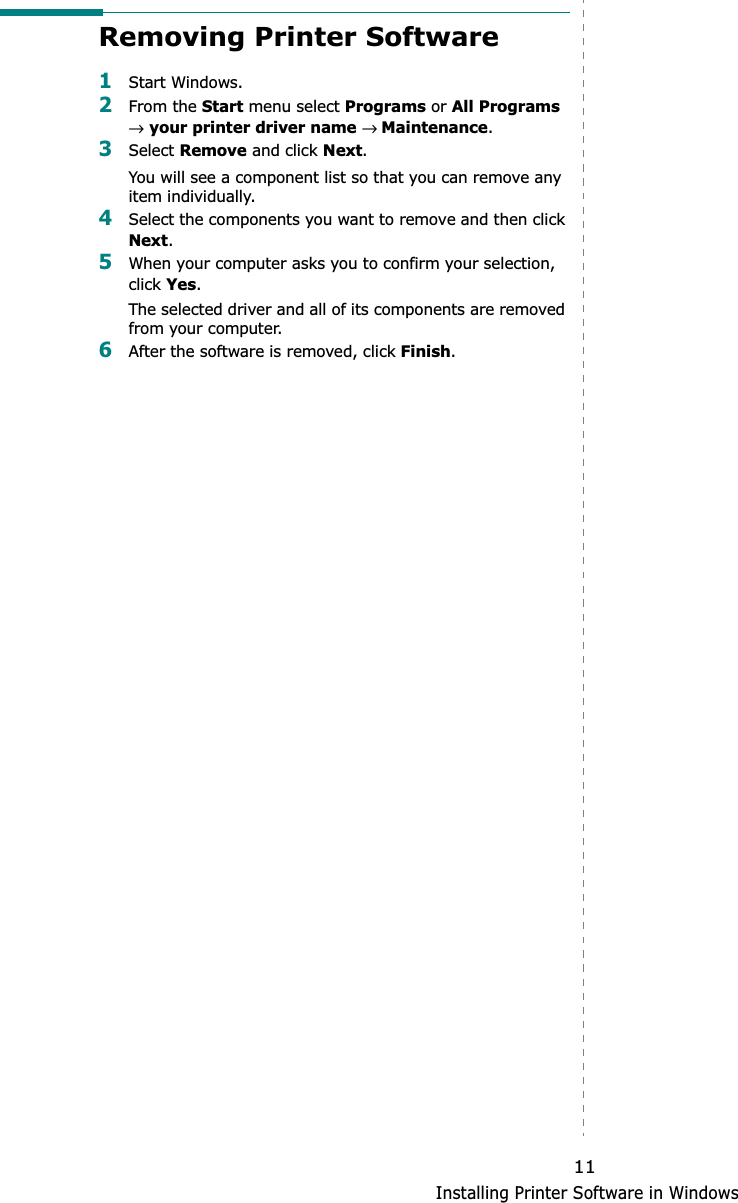 Installing Printer Software in Windows11Removing Printer Software1Start Windows.2From the Start menu select Programs or All Programs→your printer driver name → Maintenance.3Select Remove and click Next.You will see a component list so that you can remove any item individually.4Select the components you want to remove and then click Next.5When your computer asks you to confirm your selection, click Yes.The selected driver and all of its components are removed from your computer.6After the software is removed, click Finish.